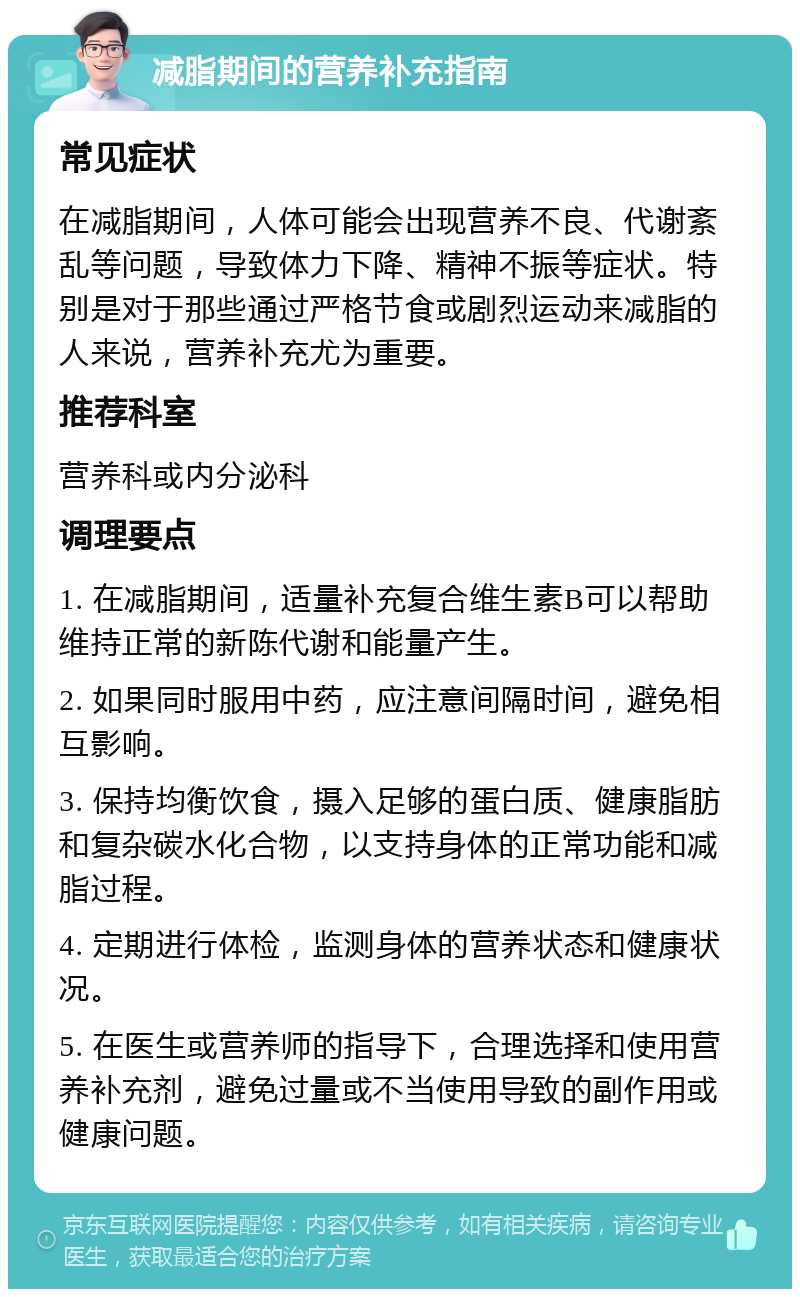 减脂期间的营养补充指南 常见症状 在减脂期间，人体可能会出现营养不良、代谢紊乱等问题，导致体力下降、精神不振等症状。特别是对于那些通过严格节食或剧烈运动来减脂的人来说，营养补充尤为重要。 推荐科室 营养科或内分泌科 调理要点 1. 在减脂期间，适量补充复合维生素B可以帮助维持正常的新陈代谢和能量产生。 2. 如果同时服用中药，应注意间隔时间，避免相互影响。 3. 保持均衡饮食，摄入足够的蛋白质、健康脂肪和复杂碳水化合物，以支持身体的正常功能和减脂过程。 4. 定期进行体检，监测身体的营养状态和健康状况。 5. 在医生或营养师的指导下，合理选择和使用营养补充剂，避免过量或不当使用导致的副作用或健康问题。