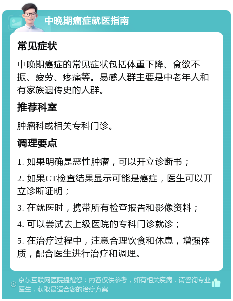 中晚期癌症就医指南 常见症状 中晚期癌症的常见症状包括体重下降、食欲不振、疲劳、疼痛等。易感人群主要是中老年人和有家族遗传史的人群。 推荐科室 肿瘤科或相关专科门诊。 调理要点 1. 如果明确是恶性肿瘤，可以开立诊断书； 2. 如果CT检查结果显示可能是癌症，医生可以开立诊断证明； 3. 在就医时，携带所有检查报告和影像资料； 4. 可以尝试去上级医院的专科门诊就诊； 5. 在治疗过程中，注意合理饮食和休息，增强体质，配合医生进行治疗和调理。