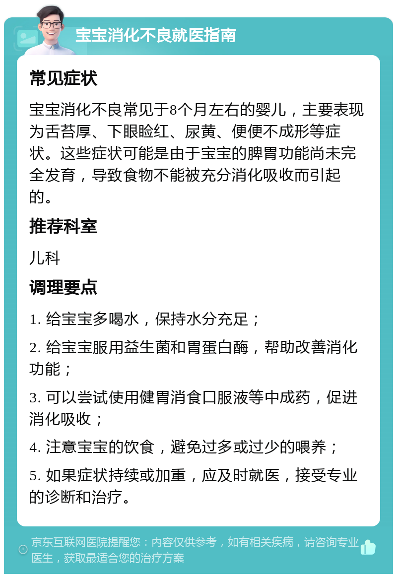 宝宝消化不良就医指南 常见症状 宝宝消化不良常见于8个月左右的婴儿，主要表现为舌苔厚、下眼睑红、尿黄、便便不成形等症状。这些症状可能是由于宝宝的脾胃功能尚未完全发育，导致食物不能被充分消化吸收而引起的。 推荐科室 儿科 调理要点 1. 给宝宝多喝水，保持水分充足； 2. 给宝宝服用益生菌和胃蛋白酶，帮助改善消化功能； 3. 可以尝试使用健胃消食口服液等中成药，促进消化吸收； 4. 注意宝宝的饮食，避免过多或过少的喂养； 5. 如果症状持续或加重，应及时就医，接受专业的诊断和治疗。