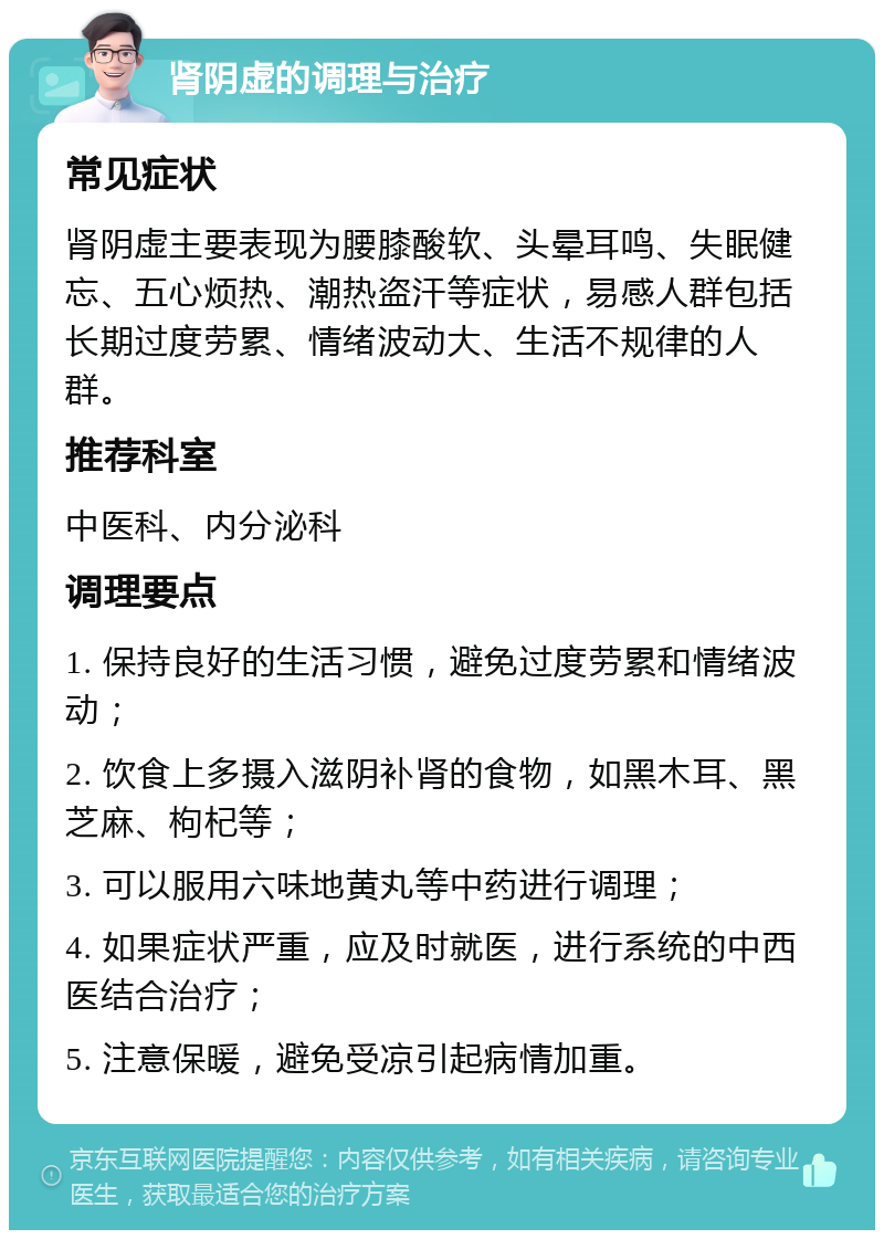 肾阴虚的调理与治疗 常见症状 肾阴虚主要表现为腰膝酸软、头晕耳鸣、失眠健忘、五心烦热、潮热盗汗等症状，易感人群包括长期过度劳累、情绪波动大、生活不规律的人群。 推荐科室 中医科、内分泌科 调理要点 1. 保持良好的生活习惯，避免过度劳累和情绪波动； 2. 饮食上多摄入滋阴补肾的食物，如黑木耳、黑芝麻、枸杞等； 3. 可以服用六味地黄丸等中药进行调理； 4. 如果症状严重，应及时就医，进行系统的中西医结合治疗； 5. 注意保暖，避免受凉引起病情加重。