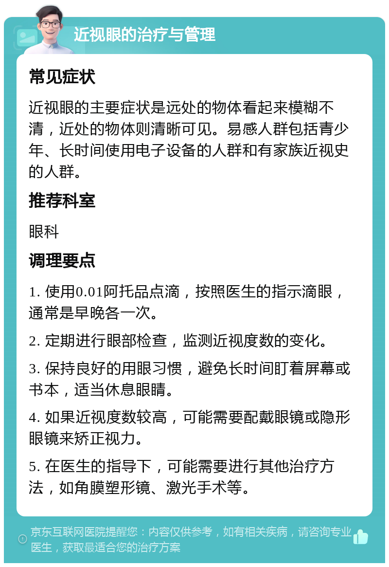 近视眼的治疗与管理 常见症状 近视眼的主要症状是远处的物体看起来模糊不清，近处的物体则清晰可见。易感人群包括青少年、长时间使用电子设备的人群和有家族近视史的人群。 推荐科室 眼科 调理要点 1. 使用0.01阿托品点滴，按照医生的指示滴眼，通常是早晚各一次。 2. 定期进行眼部检查，监测近视度数的变化。 3. 保持良好的用眼习惯，避免长时间盯着屏幕或书本，适当休息眼睛。 4. 如果近视度数较高，可能需要配戴眼镜或隐形眼镜来矫正视力。 5. 在医生的指导下，可能需要进行其他治疗方法，如角膜塑形镜、激光手术等。