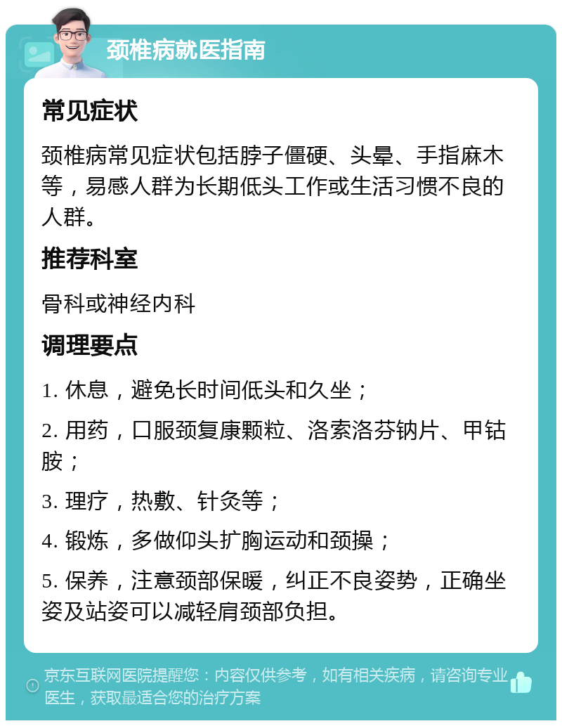 颈椎病就医指南 常见症状 颈椎病常见症状包括脖子僵硬、头晕、手指麻木等，易感人群为长期低头工作或生活习惯不良的人群。 推荐科室 骨科或神经内科 调理要点 1. 休息，避免长时间低头和久坐； 2. 用药，口服颈复康颗粒、洛索洛芬钠片、甲钴胺； 3. 理疗，热敷、针灸等； 4. 锻炼，多做仰头扩胸运动和颈操； 5. 保养，注意颈部保暖，纠正不良姿势，正确坐姿及站姿可以减轻肩颈部负担。