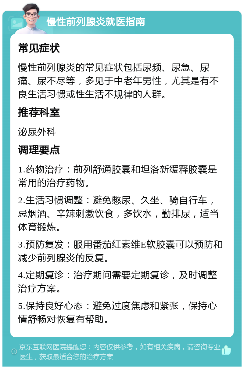 慢性前列腺炎就医指南 常见症状 慢性前列腺炎的常见症状包括尿频、尿急、尿痛、尿不尽等，多见于中老年男性，尤其是有不良生活习惯或性生活不规律的人群。 推荐科室 泌尿外科 调理要点 1.药物治疗：前列舒通胶囊和坦洛新缓释胶囊是常用的治疗药物。 2.生活习惯调整：避免憋尿、久坐、骑自行车，忌烟酒、辛辣刺激饮食，多饮水，勤排尿，适当体育锻炼。 3.预防复发：服用番茄红素维E软胶囊可以预防和减少前列腺炎的反复。 4.定期复诊：治疗期间需要定期复诊，及时调整治疗方案。 5.保持良好心态：避免过度焦虑和紧张，保持心情舒畅对恢复有帮助。