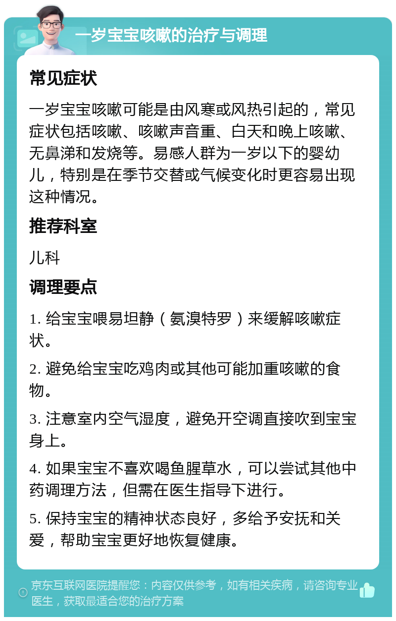 一岁宝宝咳嗽的治疗与调理 常见症状 一岁宝宝咳嗽可能是由风寒或风热引起的，常见症状包括咳嗽、咳嗽声音重、白天和晚上咳嗽、无鼻涕和发烧等。易感人群为一岁以下的婴幼儿，特别是在季节交替或气候变化时更容易出现这种情况。 推荐科室 儿科 调理要点 1. 给宝宝喂易坦静（氨溴特罗）来缓解咳嗽症状。 2. 避免给宝宝吃鸡肉或其他可能加重咳嗽的食物。 3. 注意室内空气湿度，避免开空调直接吹到宝宝身上。 4. 如果宝宝不喜欢喝鱼腥草水，可以尝试其他中药调理方法，但需在医生指导下进行。 5. 保持宝宝的精神状态良好，多给予安抚和关爱，帮助宝宝更好地恢复健康。