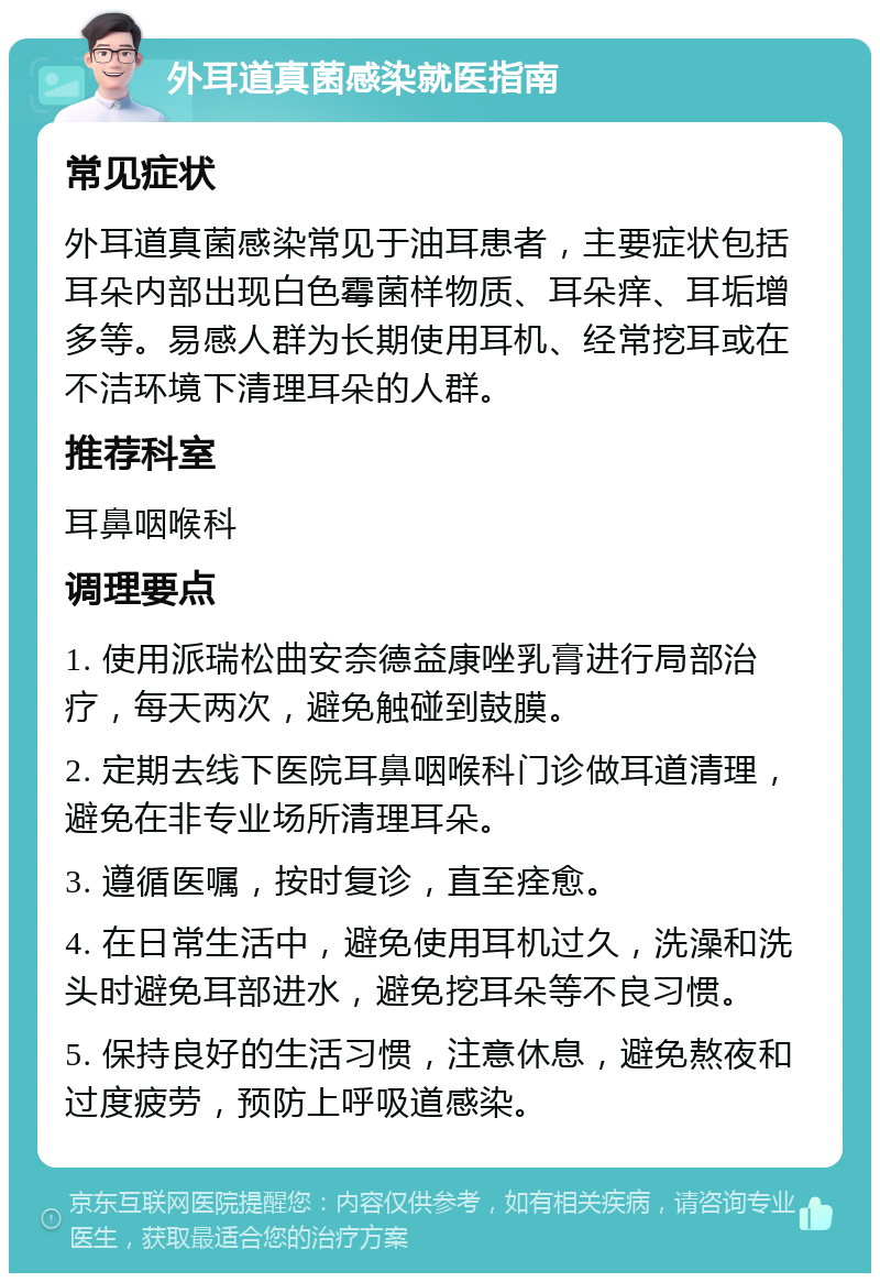 外耳道真菌感染就医指南 常见症状 外耳道真菌感染常见于油耳患者，主要症状包括耳朵内部出现白色霉菌样物质、耳朵痒、耳垢增多等。易感人群为长期使用耳机、经常挖耳或在不洁环境下清理耳朵的人群。 推荐科室 耳鼻咽喉科 调理要点 1. 使用派瑞松曲安奈德益康唑乳膏进行局部治疗，每天两次，避免触碰到鼓膜。 2. 定期去线下医院耳鼻咽喉科门诊做耳道清理，避免在非专业场所清理耳朵。 3. 遵循医嘱，按时复诊，直至痊愈。 4. 在日常生活中，避免使用耳机过久，洗澡和洗头时避免耳部进水，避免挖耳朵等不良习惯。 5. 保持良好的生活习惯，注意休息，避免熬夜和过度疲劳，预防上呼吸道感染。