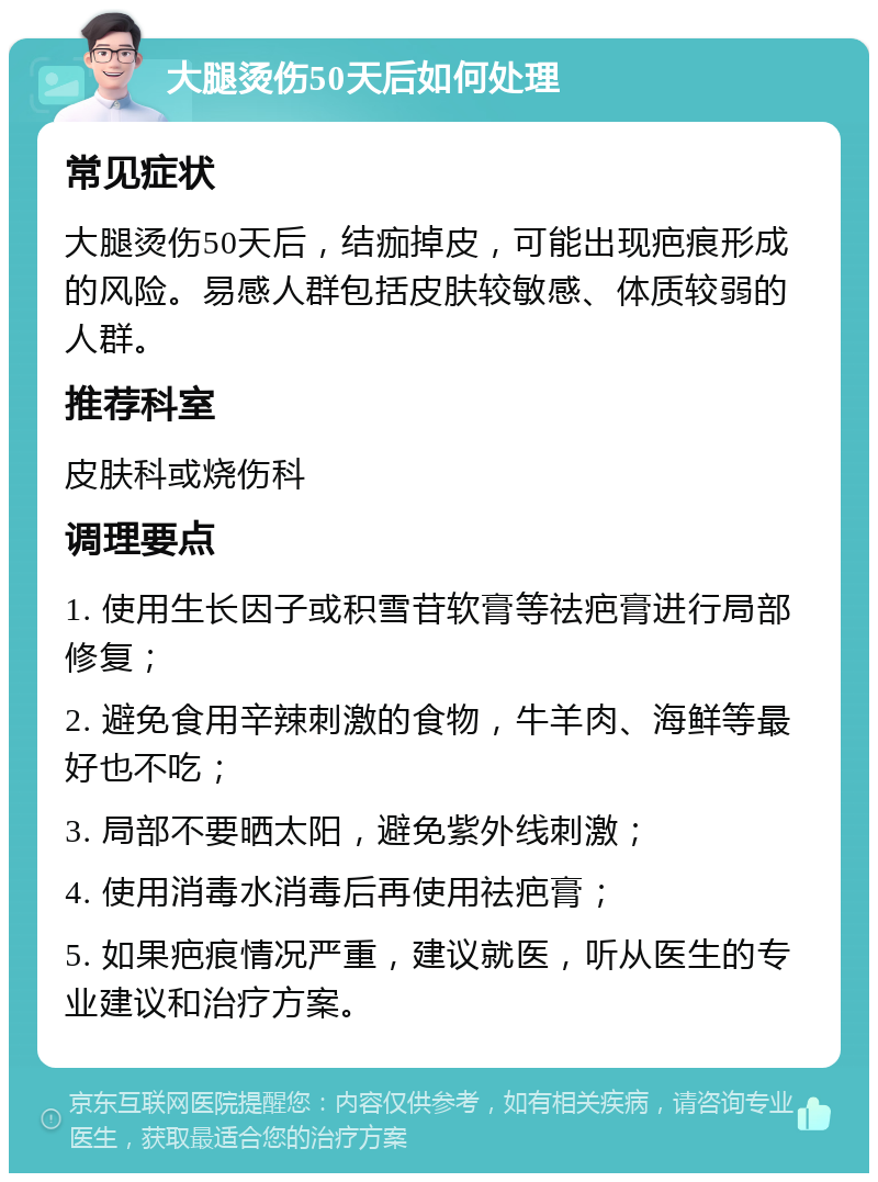 大腿烫伤50天后如何处理 常见症状 大腿烫伤50天后，结痂掉皮，可能出现疤痕形成的风险。易感人群包括皮肤较敏感、体质较弱的人群。 推荐科室 皮肤科或烧伤科 调理要点 1. 使用生长因子或积雪苷软膏等祛疤膏进行局部修复； 2. 避免食用辛辣刺激的食物，牛羊肉、海鲜等最好也不吃； 3. 局部不要晒太阳，避免紫外线刺激； 4. 使用消毒水消毒后再使用祛疤膏； 5. 如果疤痕情况严重，建议就医，听从医生的专业建议和治疗方案。