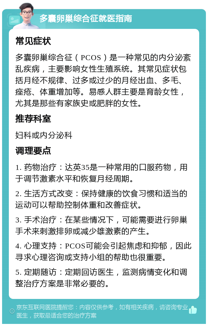 多囊卵巢综合征就医指南 常见症状 多囊卵巢综合征（PCOS）是一种常见的内分泌紊乱疾病，主要影响女性生殖系统。其常见症状包括月经不规律、过多或过少的月经出血、多毛、痤疮、体重增加等。易感人群主要是育龄女性，尤其是那些有家族史或肥胖的女性。 推荐科室 妇科或内分泌科 调理要点 1. 药物治疗：达英35是一种常用的口服药物，用于调节激素水平和恢复月经周期。 2. 生活方式改变：保持健康的饮食习惯和适当的运动可以帮助控制体重和改善症状。 3. 手术治疗：在某些情况下，可能需要进行卵巢手术来刺激排卵或减少雄激素的产生。 4. 心理支持：PCOS可能会引起焦虑和抑郁，因此寻求心理咨询或支持小组的帮助也很重要。 5. 定期随访：定期回访医生，监测病情变化和调整治疗方案是非常必要的。