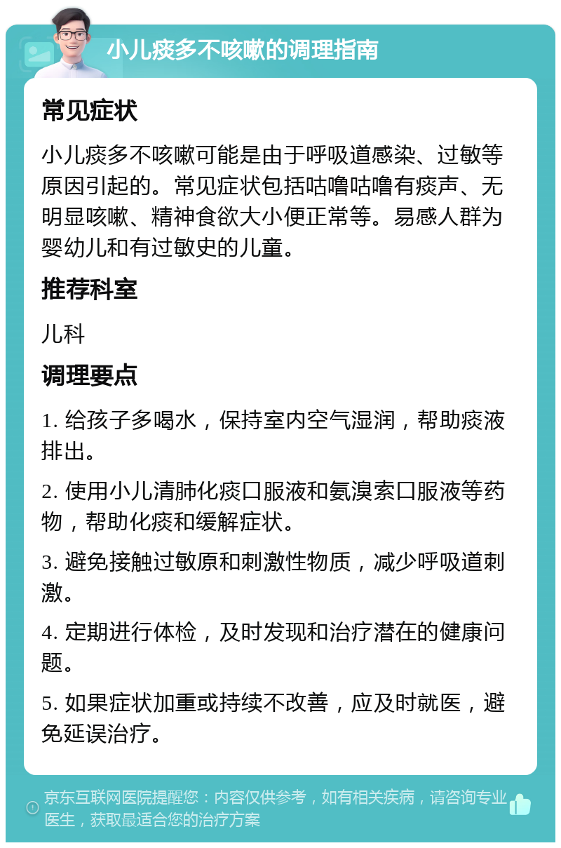 小儿痰多不咳嗽的调理指南 常见症状 小儿痰多不咳嗽可能是由于呼吸道感染、过敏等原因引起的。常见症状包括咕噜咕噜有痰声、无明显咳嗽、精神食欲大小便正常等。易感人群为婴幼儿和有过敏史的儿童。 推荐科室 儿科 调理要点 1. 给孩子多喝水，保持室内空气湿润，帮助痰液排出。 2. 使用小儿清肺化痰口服液和氨溴索口服液等药物，帮助化痰和缓解症状。 3. 避免接触过敏原和刺激性物质，减少呼吸道刺激。 4. 定期进行体检，及时发现和治疗潜在的健康问题。 5. 如果症状加重或持续不改善，应及时就医，避免延误治疗。