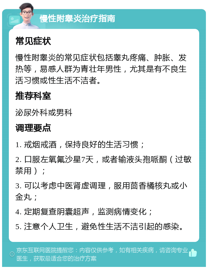 慢性附睾炎治疗指南 常见症状 慢性附睾炎的常见症状包括睾丸疼痛、肿胀、发热等，易感人群为青壮年男性，尤其是有不良生活习惯或性生活不洁者。 推荐科室 泌尿外科或男科 调理要点 1. 戒烟戒酒，保持良好的生活习惯； 2. 口服左氧氟沙星7天，或者输液头孢哌酮（过敏禁用）； 3. 可以考虑中医肾虚调理，服用茴香橘核丸或小金丸； 4. 定期复查阴囊超声，监测病情变化； 5. 注意个人卫生，避免性生活不洁引起的感染。