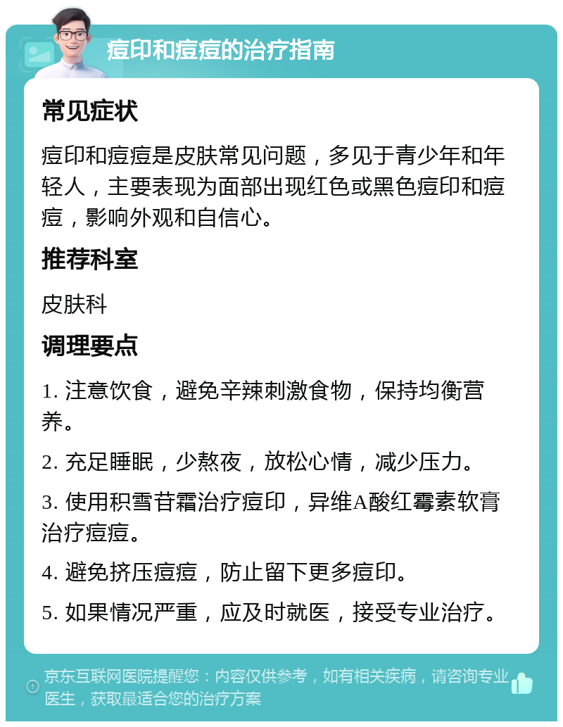 痘印和痘痘的治疗指南 常见症状 痘印和痘痘是皮肤常见问题，多见于青少年和年轻人，主要表现为面部出现红色或黑色痘印和痘痘，影响外观和自信心。 推荐科室 皮肤科 调理要点 1. 注意饮食，避免辛辣刺激食物，保持均衡营养。 2. 充足睡眠，少熬夜，放松心情，减少压力。 3. 使用积雪苷霜治疗痘印，异维A酸红霉素软膏治疗痘痘。 4. 避免挤压痘痘，防止留下更多痘印。 5. 如果情况严重，应及时就医，接受专业治疗。