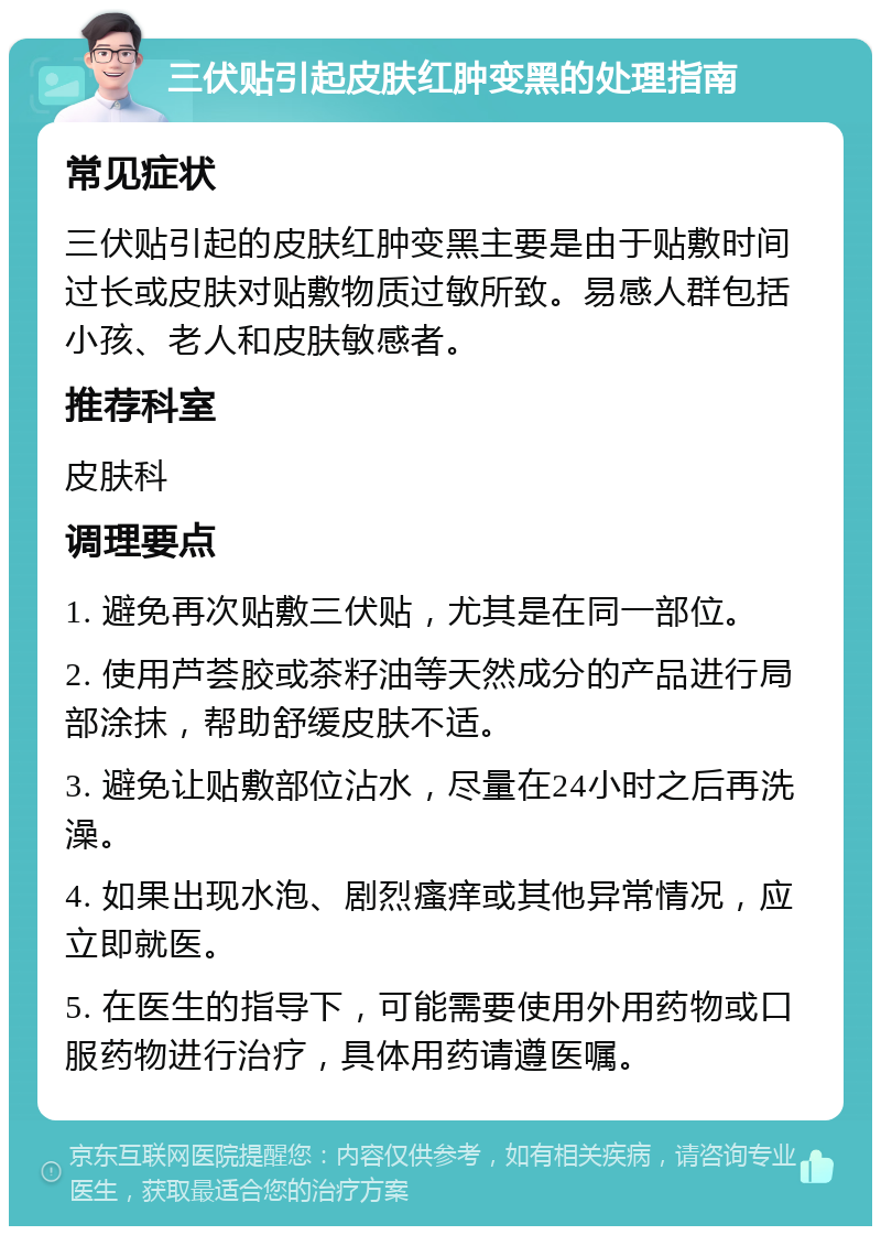 三伏贴引起皮肤红肿变黑的处理指南 常见症状 三伏贴引起的皮肤红肿变黑主要是由于贴敷时间过长或皮肤对贴敷物质过敏所致。易感人群包括小孩、老人和皮肤敏感者。 推荐科室 皮肤科 调理要点 1. 避免再次贴敷三伏贴，尤其是在同一部位。 2. 使用芦荟胶或茶籽油等天然成分的产品进行局部涂抹，帮助舒缓皮肤不适。 3. 避免让贴敷部位沾水，尽量在24小时之后再洗澡。 4. 如果出现水泡、剧烈瘙痒或其他异常情况，应立即就医。 5. 在医生的指导下，可能需要使用外用药物或口服药物进行治疗，具体用药请遵医嘱。