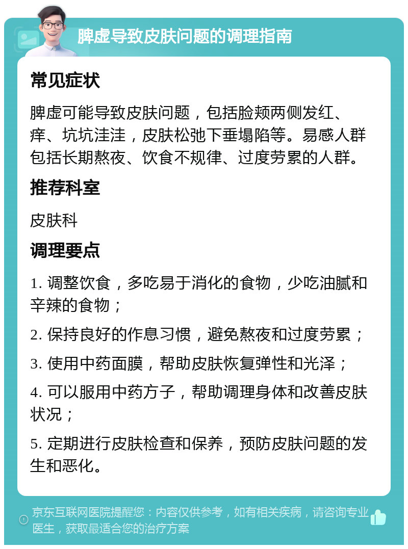 脾虚导致皮肤问题的调理指南 常见症状 脾虚可能导致皮肤问题，包括脸颊两侧发红、痒、坑坑洼洼，皮肤松弛下垂塌陷等。易感人群包括长期熬夜、饮食不规律、过度劳累的人群。 推荐科室 皮肤科 调理要点 1. 调整饮食，多吃易于消化的食物，少吃油腻和辛辣的食物； 2. 保持良好的作息习惯，避免熬夜和过度劳累； 3. 使用中药面膜，帮助皮肤恢复弹性和光泽； 4. 可以服用中药方子，帮助调理身体和改善皮肤状况； 5. 定期进行皮肤检查和保养，预防皮肤问题的发生和恶化。