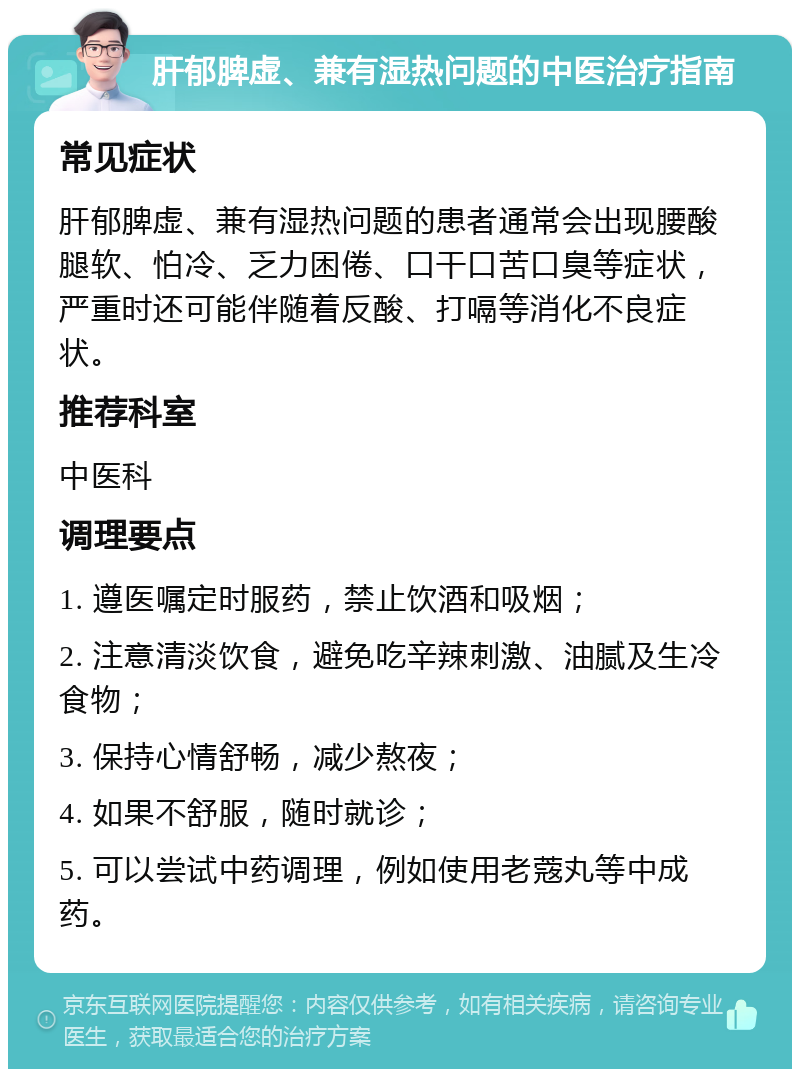 肝郁脾虚、兼有湿热问题的中医治疗指南 常见症状 肝郁脾虚、兼有湿热问题的患者通常会出现腰酸腿软、怕冷、乏力困倦、口干口苦口臭等症状，严重时还可能伴随着反酸、打嗝等消化不良症状。 推荐科室 中医科 调理要点 1. 遵医嘱定时服药，禁止饮酒和吸烟； 2. 注意清淡饮食，避免吃辛辣刺激、油腻及生冷食物； 3. 保持心情舒畅，减少熬夜； 4. 如果不舒服，随时就诊； 5. 可以尝试中药调理，例如使用老蔲丸等中成药。