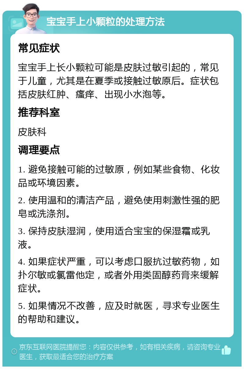 宝宝手上小颗粒的处理方法 常见症状 宝宝手上长小颗粒可能是皮肤过敏引起的，常见于儿童，尤其是在夏季或接触过敏原后。症状包括皮肤红肿、瘙痒、出现小水泡等。 推荐科室 皮肤科 调理要点 1. 避免接触可能的过敏原，例如某些食物、化妆品或环境因素。 2. 使用温和的清洁产品，避免使用刺激性强的肥皂或洗涤剂。 3. 保持皮肤湿润，使用适合宝宝的保湿霜或乳液。 4. 如果症状严重，可以考虑口服抗过敏药物，如扑尔敏或氯雷他定，或者外用类固醇药膏来缓解症状。 5. 如果情况不改善，应及时就医，寻求专业医生的帮助和建议。