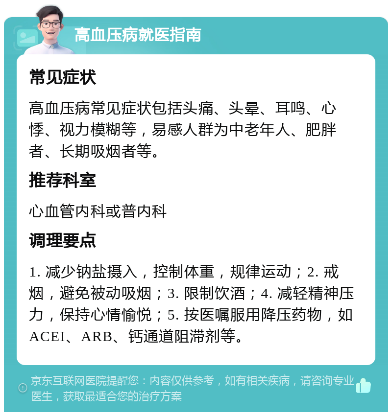 高血压病就医指南 常见症状 高血压病常见症状包括头痛、头晕、耳鸣、心悸、视力模糊等，易感人群为中老年人、肥胖者、长期吸烟者等。 推荐科室 心血管内科或普内科 调理要点 1. 减少钠盐摄入，控制体重，规律运动；2. 戒烟，避免被动吸烟；3. 限制饮酒；4. 减轻精神压力，保持心情愉悦；5. 按医嘱服用降压药物，如ACEI、ARB、钙通道阻滞剂等。