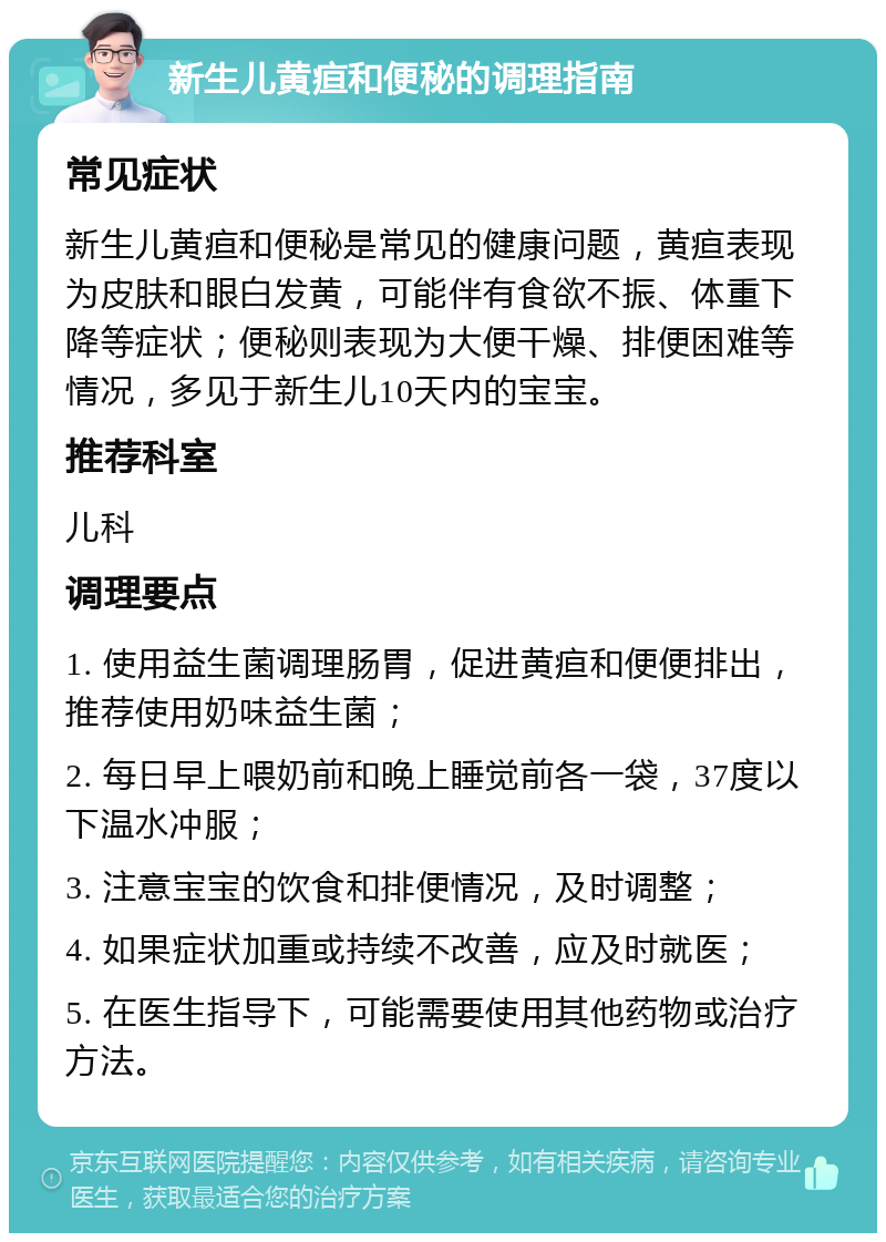 新生儿黄疸和便秘的调理指南 常见症状 新生儿黄疸和便秘是常见的健康问题，黄疸表现为皮肤和眼白发黄，可能伴有食欲不振、体重下降等症状；便秘则表现为大便干燥、排便困难等情况，多见于新生儿10天内的宝宝。 推荐科室 儿科 调理要点 1. 使用益生菌调理肠胃，促进黄疸和便便排出，推荐使用奶味益生菌； 2. 每日早上喂奶前和晚上睡觉前各一袋，37度以下温水冲服； 3. 注意宝宝的饮食和排便情况，及时调整； 4. 如果症状加重或持续不改善，应及时就医； 5. 在医生指导下，可能需要使用其他药物或治疗方法。