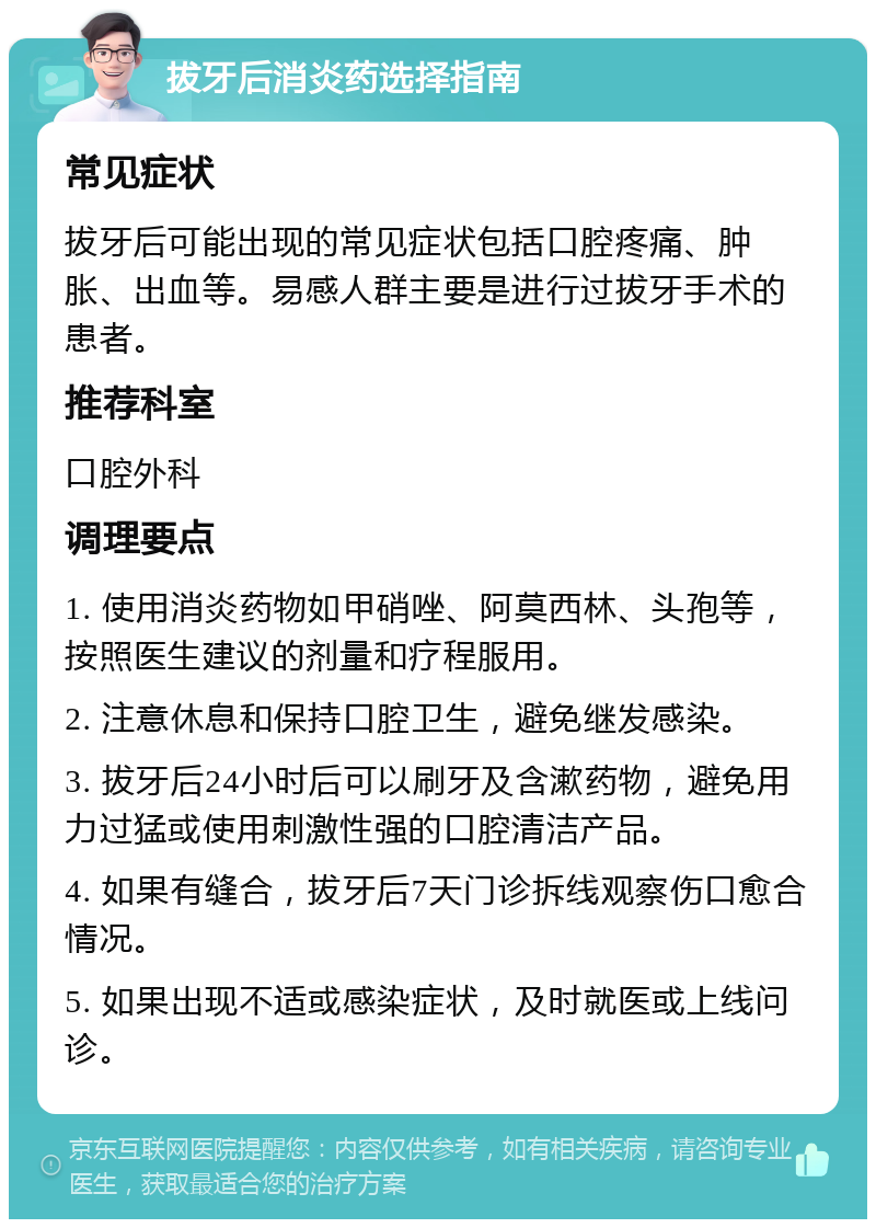 拔牙后消炎药选择指南 常见症状 拔牙后可能出现的常见症状包括口腔疼痛、肿胀、出血等。易感人群主要是进行过拔牙手术的患者。 推荐科室 口腔外科 调理要点 1. 使用消炎药物如甲硝唑、阿莫西林、头孢等，按照医生建议的剂量和疗程服用。 2. 注意休息和保持口腔卫生，避免继发感染。 3. 拔牙后24小时后可以刷牙及含漱药物，避免用力过猛或使用刺激性强的口腔清洁产品。 4. 如果有缝合，拔牙后7天门诊拆线观察伤口愈合情况。 5. 如果出现不适或感染症状，及时就医或上线问诊。