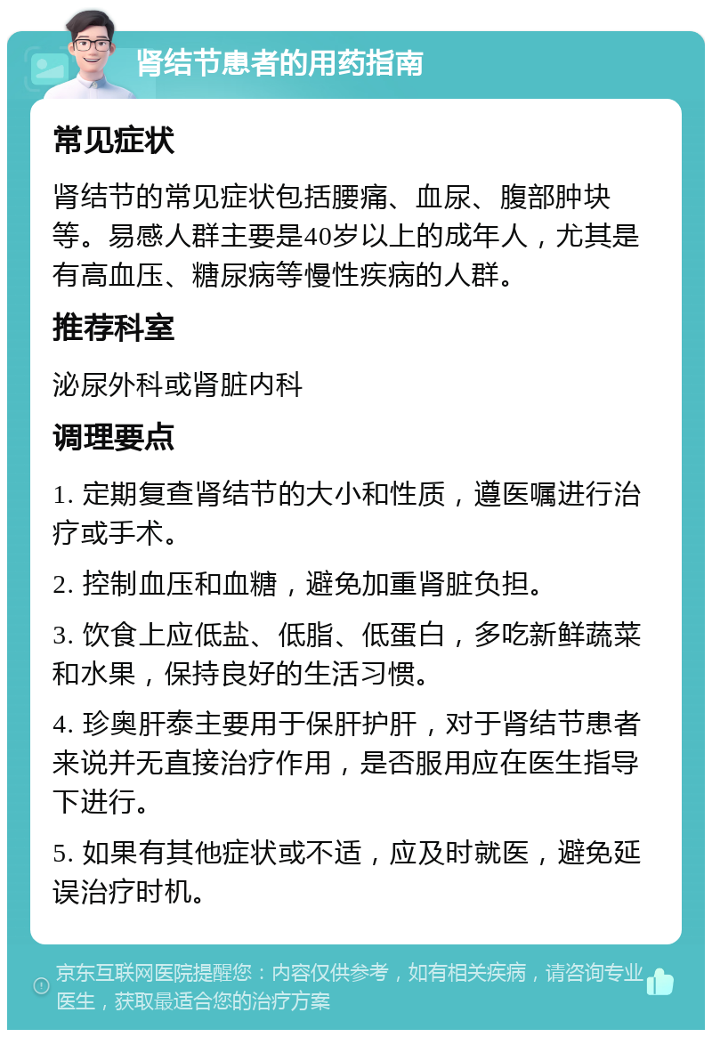 肾结节患者的用药指南 常见症状 肾结节的常见症状包括腰痛、血尿、腹部肿块等。易感人群主要是40岁以上的成年人，尤其是有高血压、糖尿病等慢性疾病的人群。 推荐科室 泌尿外科或肾脏内科 调理要点 1. 定期复查肾结节的大小和性质，遵医嘱进行治疗或手术。 2. 控制血压和血糖，避免加重肾脏负担。 3. 饮食上应低盐、低脂、低蛋白，多吃新鲜蔬菜和水果，保持良好的生活习惯。 4. 珍奥肝泰主要用于保肝护肝，对于肾结节患者来说并无直接治疗作用，是否服用应在医生指导下进行。 5. 如果有其他症状或不适，应及时就医，避免延误治疗时机。