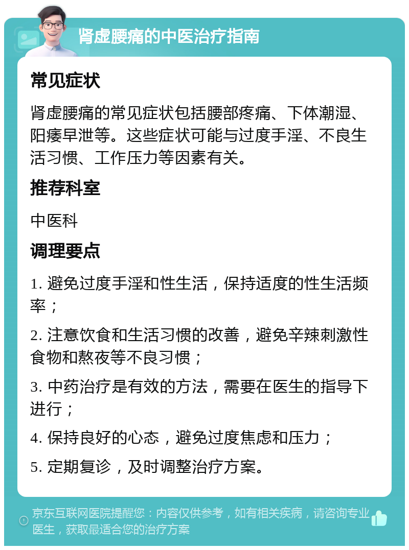 肾虚腰痛的中医治疗指南 常见症状 肾虚腰痛的常见症状包括腰部疼痛、下体潮湿、阳痿早泄等。这些症状可能与过度手淫、不良生活习惯、工作压力等因素有关。 推荐科室 中医科 调理要点 1. 避免过度手淫和性生活，保持适度的性生活频率； 2. 注意饮食和生活习惯的改善，避免辛辣刺激性食物和熬夜等不良习惯； 3. 中药治疗是有效的方法，需要在医生的指导下进行； 4. 保持良好的心态，避免过度焦虑和压力； 5. 定期复诊，及时调整治疗方案。