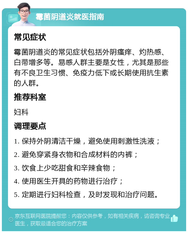 霉菌阴道炎就医指南 常见症状 霉菌阴道炎的常见症状包括外阴瘙痒、灼热感、白带增多等。易感人群主要是女性，尤其是那些有不良卫生习惯、免疫力低下或长期使用抗生素的人群。 推荐科室 妇科 调理要点 1. 保持外阴清洁干燥，避免使用刺激性洗液； 2. 避免穿紧身衣物和合成材料的内裤； 3. 饮食上少吃甜食和辛辣食物； 4. 使用医生开具的药物进行治疗； 5. 定期进行妇科检查，及时发现和治疗问题。