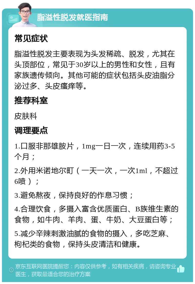 脂溢性脱发就医指南 常见症状 脂溢性脱发主要表现为头发稀疏、脱发，尤其在头顶部位，常见于30岁以上的男性和女性，且有家族遗传倾向。其他可能的症状包括头皮油脂分泌过多、头皮瘙痒等。 推荐科室 皮肤科 调理要点 1.口服非那雄胺片，1mg一日一次，连续用药3-5个月； 2.外用米诺地尔町（一天一次，一次1ml，不超过6喷）； 3.避免熬夜，保持良好的作息习惯； 4.合理饮食，多摄入富含优质蛋白、B族维生素的食物，如牛肉、羊肉、蛋、牛奶、大豆蛋白等； 5.减少辛辣刺激油腻的食物的摄入，多吃芝麻、枸杞类的食物，保持头皮清洁和健康。