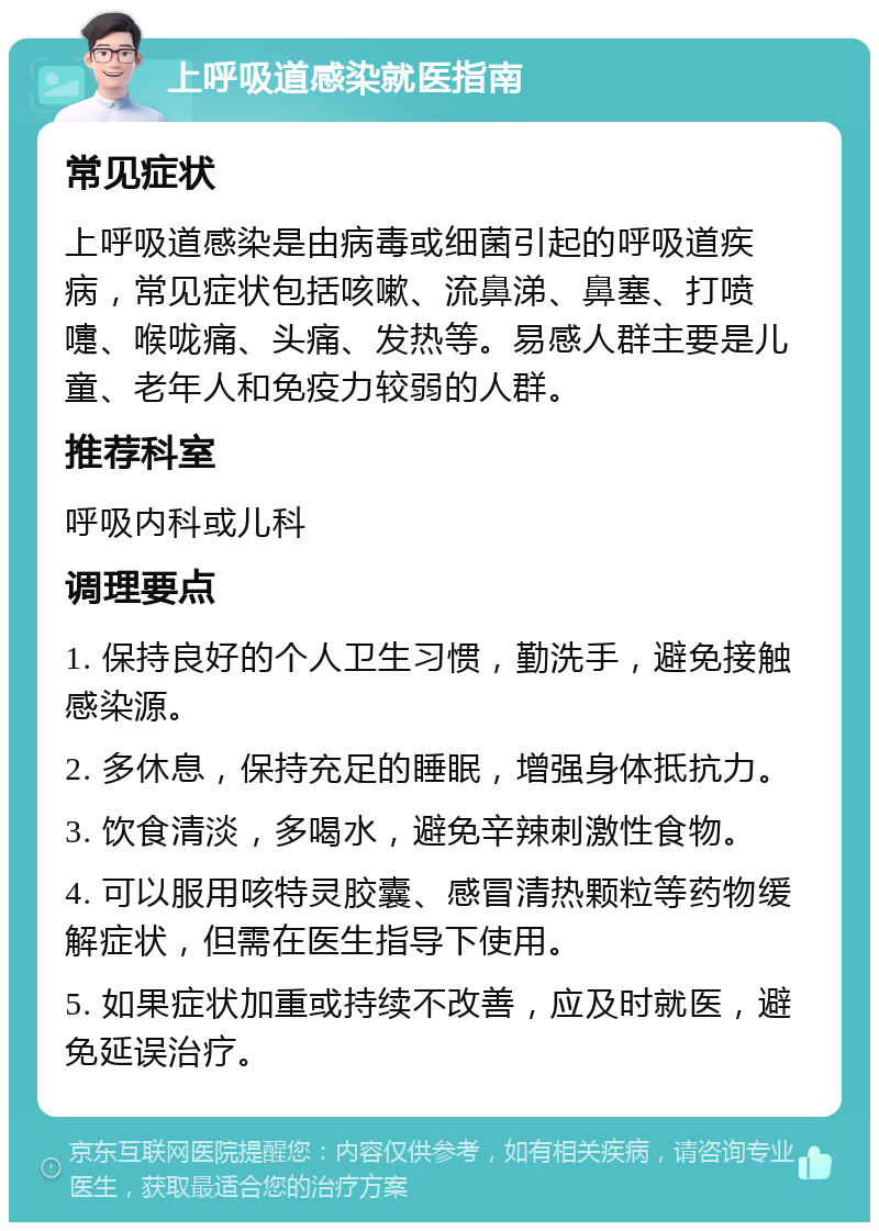 上呼吸道感染就医指南 常见症状 上呼吸道感染是由病毒或细菌引起的呼吸道疾病，常见症状包括咳嗽、流鼻涕、鼻塞、打喷嚏、喉咙痛、头痛、发热等。易感人群主要是儿童、老年人和免疫力较弱的人群。 推荐科室 呼吸内科或儿科 调理要点 1. 保持良好的个人卫生习惯，勤洗手，避免接触感染源。 2. 多休息，保持充足的睡眠，增强身体抵抗力。 3. 饮食清淡，多喝水，避免辛辣刺激性食物。 4. 可以服用咳特灵胶囊、感冒清热颗粒等药物缓解症状，但需在医生指导下使用。 5. 如果症状加重或持续不改善，应及时就医，避免延误治疗。