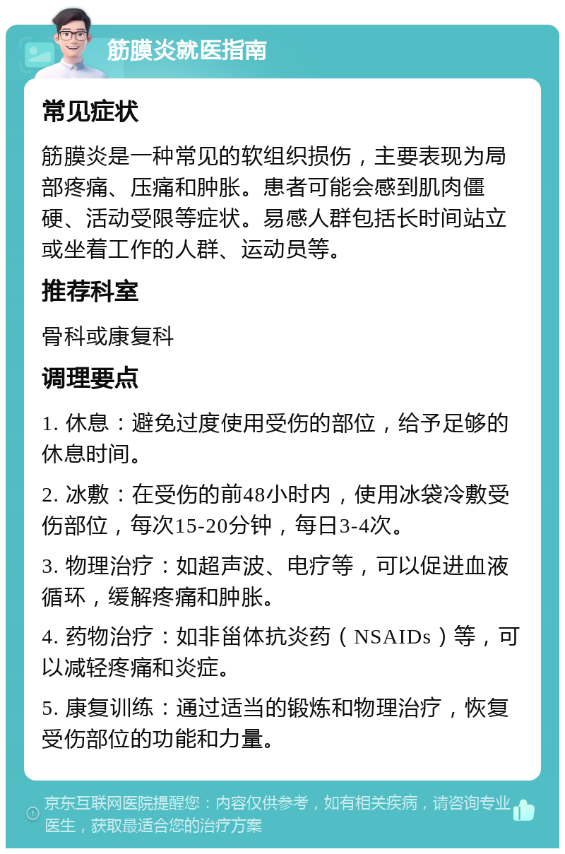 筋膜炎就医指南 常见症状 筋膜炎是一种常见的软组织损伤，主要表现为局部疼痛、压痛和肿胀。患者可能会感到肌肉僵硬、活动受限等症状。易感人群包括长时间站立或坐着工作的人群、运动员等。 推荐科室 骨科或康复科 调理要点 1. 休息：避免过度使用受伤的部位，给予足够的休息时间。 2. 冰敷：在受伤的前48小时内，使用冰袋冷敷受伤部位，每次15-20分钟，每日3-4次。 3. 物理治疗：如超声波、电疗等，可以促进血液循环，缓解疼痛和肿胀。 4. 药物治疗：如非甾体抗炎药（NSAIDs）等，可以减轻疼痛和炎症。 5. 康复训练：通过适当的锻炼和物理治疗，恢复受伤部位的功能和力量。