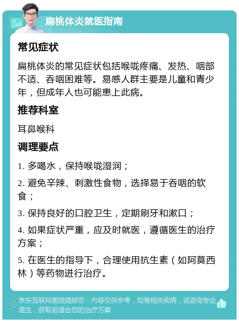 扁桃体炎就医指南 常见症状 扁桃体炎的常见症状包括喉咙疼痛、发热、咽部不适、吞咽困难等。易感人群主要是儿童和青少年，但成年人也可能患上此病。 推荐科室 耳鼻喉科 调理要点 1. 多喝水，保持喉咙湿润； 2. 避免辛辣、刺激性食物，选择易于吞咽的软食； 3. 保持良好的口腔卫生，定期刷牙和漱口； 4. 如果症状严重，应及时就医，遵循医生的治疗方案； 5. 在医生的指导下，合理使用抗生素（如阿莫西林）等药物进行治疗。