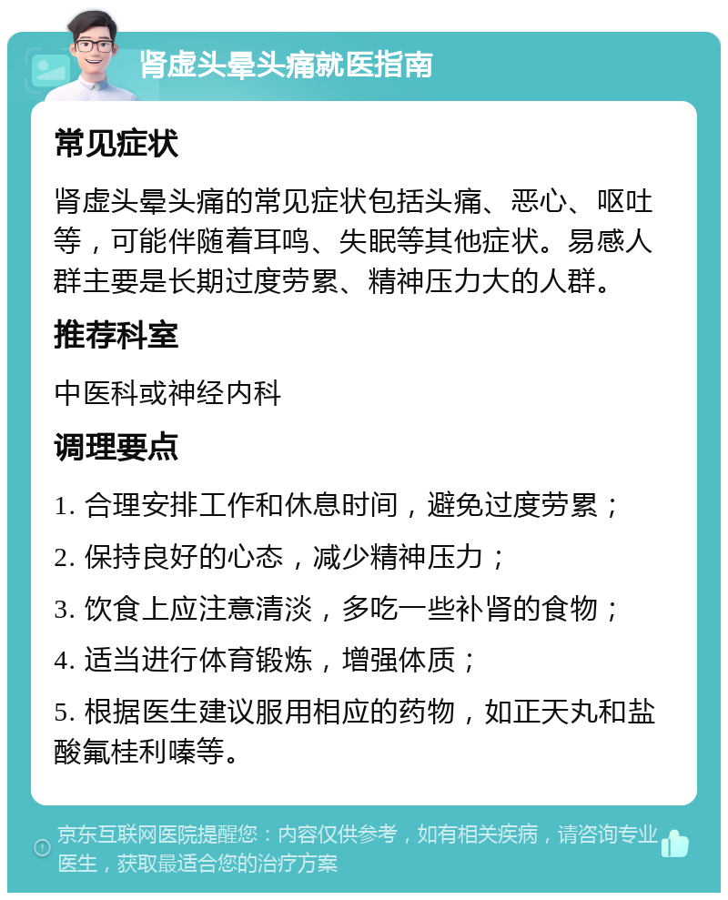 肾虚头晕头痛就医指南 常见症状 肾虚头晕头痛的常见症状包括头痛、恶心、呕吐等，可能伴随着耳鸣、失眠等其他症状。易感人群主要是长期过度劳累、精神压力大的人群。 推荐科室 中医科或神经内科 调理要点 1. 合理安排工作和休息时间，避免过度劳累； 2. 保持良好的心态，减少精神压力； 3. 饮食上应注意清淡，多吃一些补肾的食物； 4. 适当进行体育锻炼，增强体质； 5. 根据医生建议服用相应的药物，如正天丸和盐酸氟桂利嗪等。