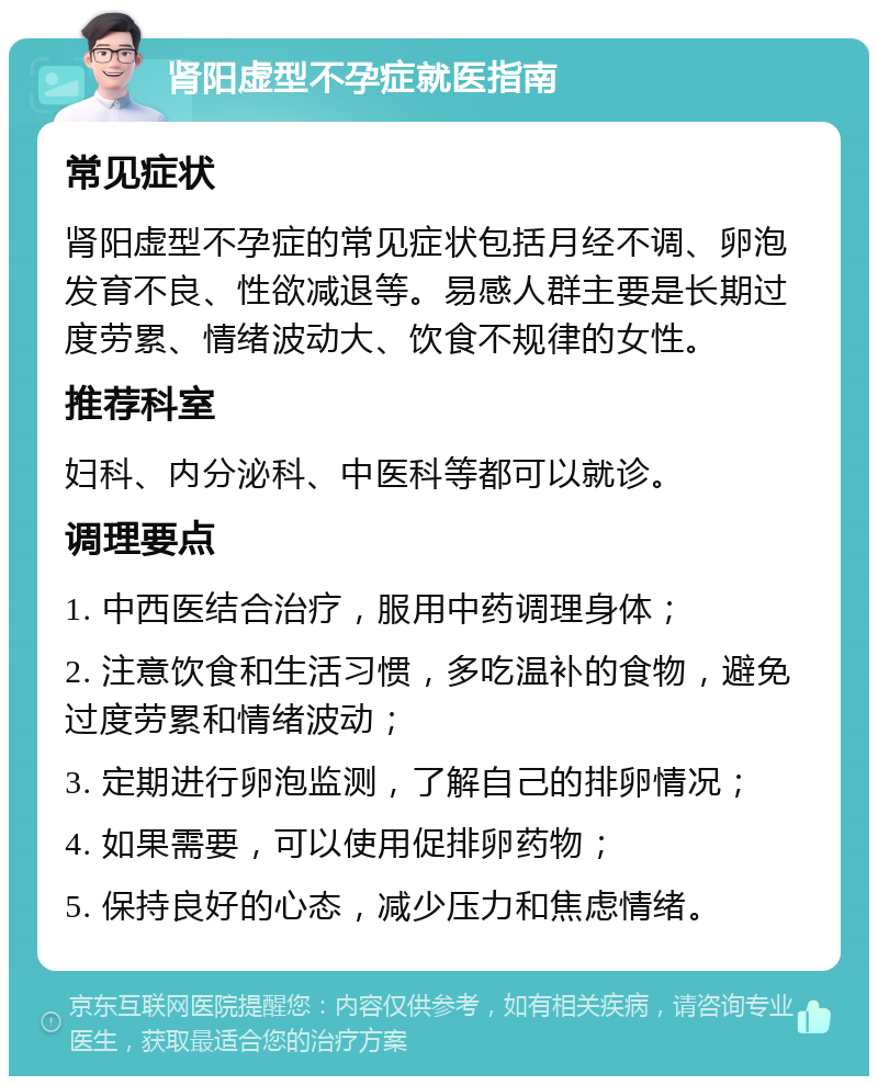 肾阳虚型不孕症就医指南 常见症状 肾阳虚型不孕症的常见症状包括月经不调、卵泡发育不良、性欲减退等。易感人群主要是长期过度劳累、情绪波动大、饮食不规律的女性。 推荐科室 妇科、内分泌科、中医科等都可以就诊。 调理要点 1. 中西医结合治疗，服用中药调理身体； 2. 注意饮食和生活习惯，多吃温补的食物，避免过度劳累和情绪波动； 3. 定期进行卵泡监测，了解自己的排卵情况； 4. 如果需要，可以使用促排卵药物； 5. 保持良好的心态，减少压力和焦虑情绪。