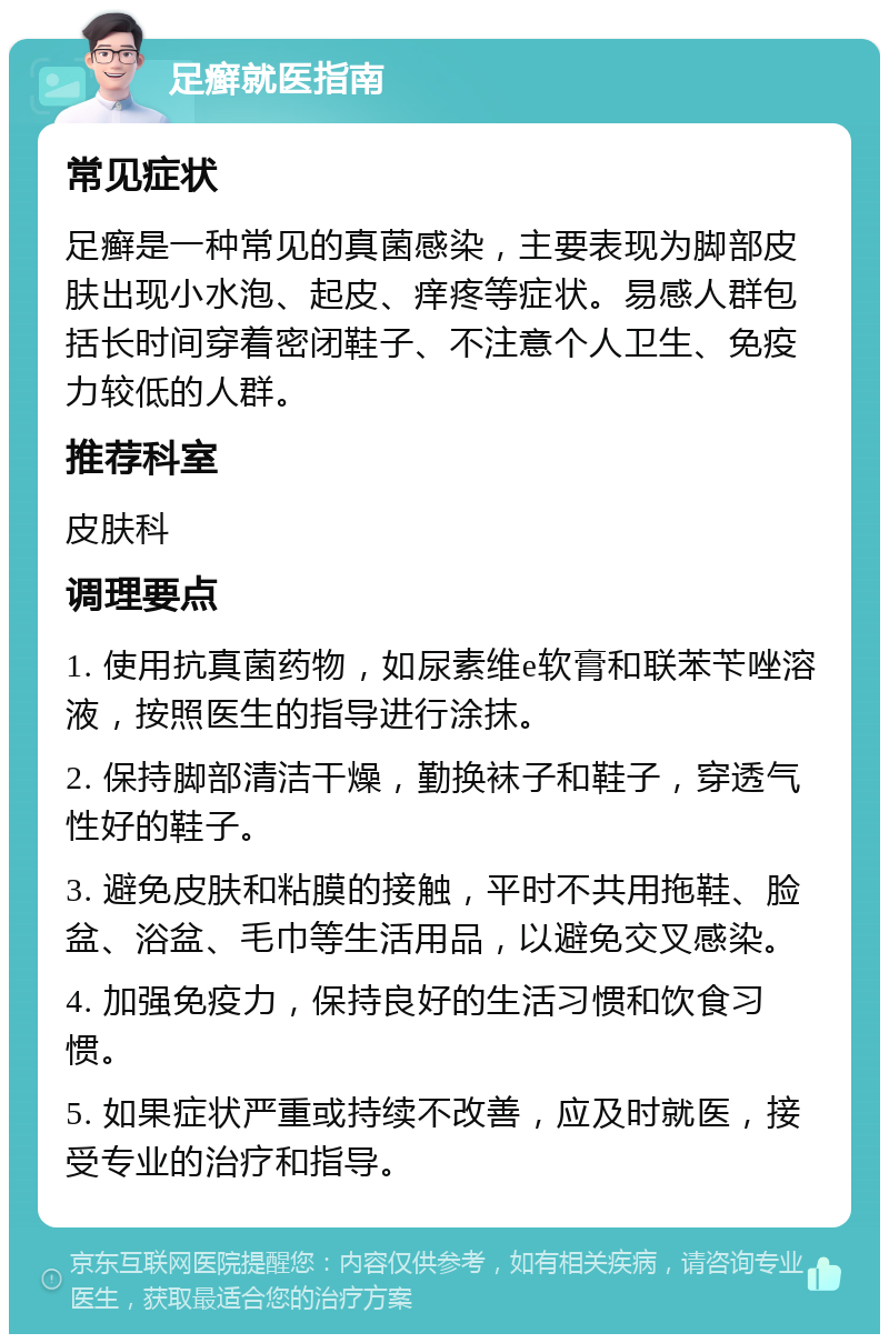 足癣就医指南 常见症状 足癣是一种常见的真菌感染，主要表现为脚部皮肤出现小水泡、起皮、痒疼等症状。易感人群包括长时间穿着密闭鞋子、不注意个人卫生、免疫力较低的人群。 推荐科室 皮肤科 调理要点 1. 使用抗真菌药物，如尿素维e软膏和联苯苄唑溶液，按照医生的指导进行涂抹。 2. 保持脚部清洁干燥，勤换袜子和鞋子，穿透气性好的鞋子。 3. 避免皮肤和粘膜的接触，平时不共用拖鞋、脸盆、浴盆、毛巾等生活用品，以避免交叉感染。 4. 加强免疫力，保持良好的生活习惯和饮食习惯。 5. 如果症状严重或持续不改善，应及时就医，接受专业的治疗和指导。