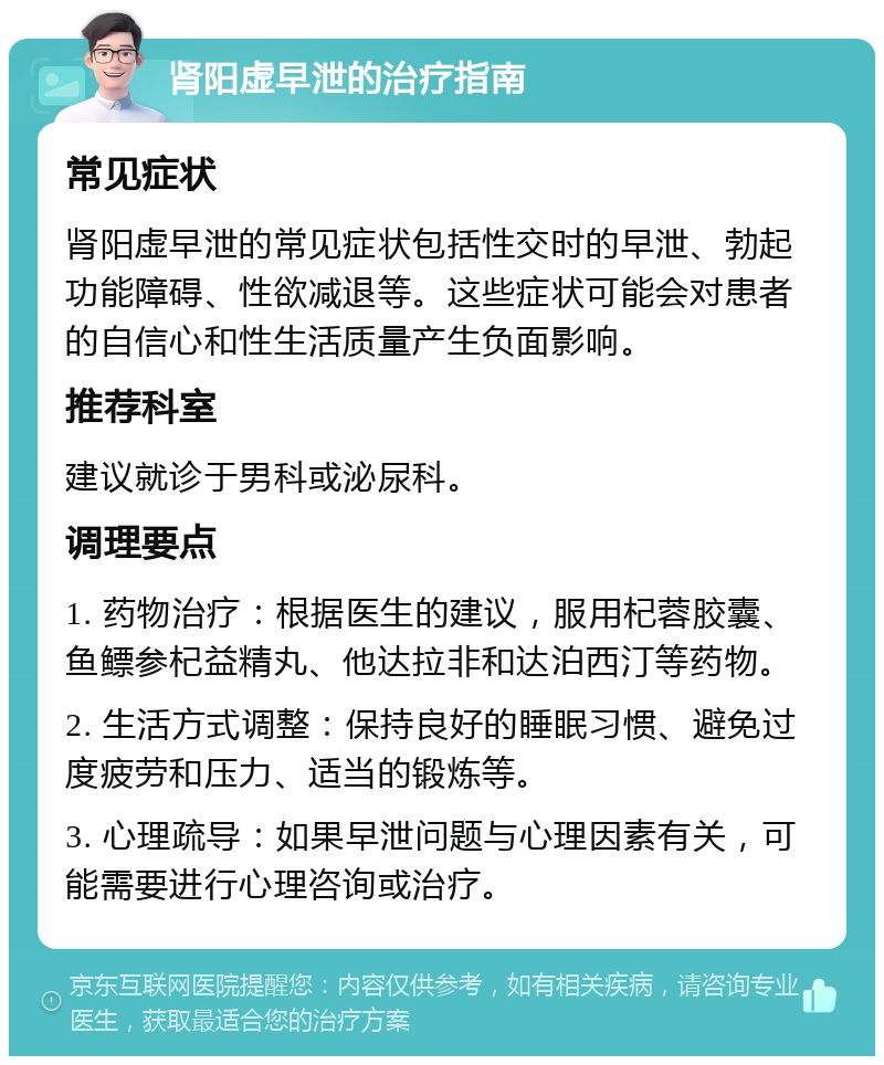 肾阳虚早泄的治疗指南 常见症状 肾阳虚早泄的常见症状包括性交时的早泄、勃起功能障碍、性欲减退等。这些症状可能会对患者的自信心和性生活质量产生负面影响。 推荐科室 建议就诊于男科或泌尿科。 调理要点 1. 药物治疗：根据医生的建议，服用杞蓉胶囊、鱼鳔参杞益精丸、他达拉非和达泊西汀等药物。 2. 生活方式调整：保持良好的睡眠习惯、避免过度疲劳和压力、适当的锻炼等。 3. 心理疏导：如果早泄问题与心理因素有关，可能需要进行心理咨询或治疗。