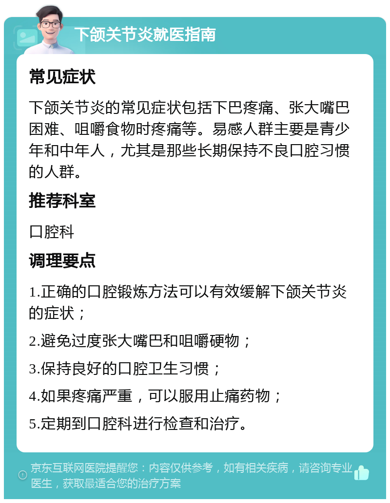 下颌关节炎就医指南 常见症状 下颌关节炎的常见症状包括下巴疼痛、张大嘴巴困难、咀嚼食物时疼痛等。易感人群主要是青少年和中年人，尤其是那些长期保持不良口腔习惯的人群。 推荐科室 口腔科 调理要点 1.正确的口腔锻炼方法可以有效缓解下颌关节炎的症状； 2.避免过度张大嘴巴和咀嚼硬物； 3.保持良好的口腔卫生习惯； 4.如果疼痛严重，可以服用止痛药物； 5.定期到口腔科进行检查和治疗。