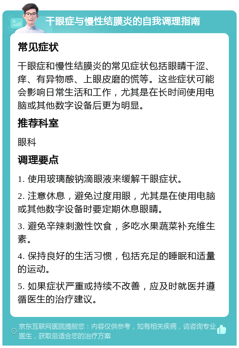 干眼症与慢性结膜炎的自我调理指南 常见症状 干眼症和慢性结膜炎的常见症状包括眼睛干涩、痒、有异物感、上眼皮磨的慌等。这些症状可能会影响日常生活和工作，尤其是在长时间使用电脑或其他数字设备后更为明显。 推荐科室 眼科 调理要点 1. 使用玻璃酸钠滴眼液来缓解干眼症状。 2. 注意休息，避免过度用眼，尤其是在使用电脑或其他数字设备时要定期休息眼睛。 3. 避免辛辣刺激性饮食，多吃水果蔬菜补充维生素。 4. 保持良好的生活习惯，包括充足的睡眠和适量的运动。 5. 如果症状严重或持续不改善，应及时就医并遵循医生的治疗建议。