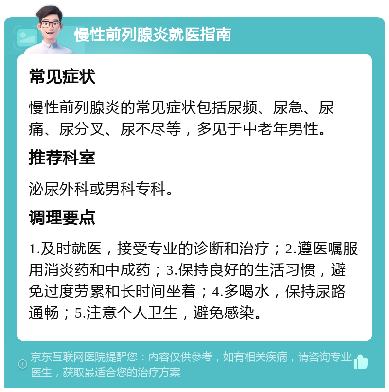 慢性前列腺炎就医指南 常见症状 慢性前列腺炎的常见症状包括尿频、尿急、尿痛、尿分叉、尿不尽等，多见于中老年男性。 推荐科室 泌尿外科或男科专科。 调理要点 1.及时就医，接受专业的诊断和治疗；2.遵医嘱服用消炎药和中成药；3.保持良好的生活习惯，避免过度劳累和长时间坐着；4.多喝水，保持尿路通畅；5.注意个人卫生，避免感染。