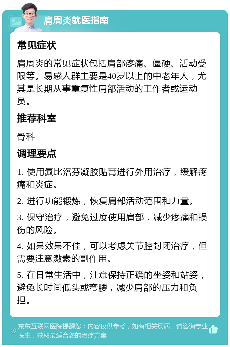 肩周炎就医指南 常见症状 肩周炎的常见症状包括肩部疼痛、僵硬、活动受限等。易感人群主要是40岁以上的中老年人，尤其是长期从事重复性肩部活动的工作者或运动员。 推荐科室 骨科 调理要点 1. 使用氟比洛芬凝胶贴膏进行外用治疗，缓解疼痛和炎症。 2. 进行功能锻炼，恢复肩部活动范围和力量。 3. 保守治疗，避免过度使用肩部，减少疼痛和损伤的风险。 4. 如果效果不佳，可以考虑关节腔封闭治疗，但需要注意激素的副作用。 5. 在日常生活中，注意保持正确的坐姿和站姿，避免长时间低头或弯腰，减少肩部的压力和负担。