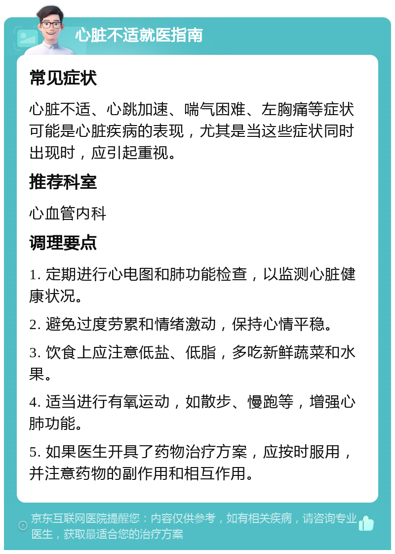 心脏不适就医指南 常见症状 心脏不适、心跳加速、喘气困难、左胸痛等症状可能是心脏疾病的表现，尤其是当这些症状同时出现时，应引起重视。 推荐科室 心血管内科 调理要点 1. 定期进行心电图和肺功能检查，以监测心脏健康状况。 2. 避免过度劳累和情绪激动，保持心情平稳。 3. 饮食上应注意低盐、低脂，多吃新鲜蔬菜和水果。 4. 适当进行有氧运动，如散步、慢跑等，增强心肺功能。 5. 如果医生开具了药物治疗方案，应按时服用，并注意药物的副作用和相互作用。