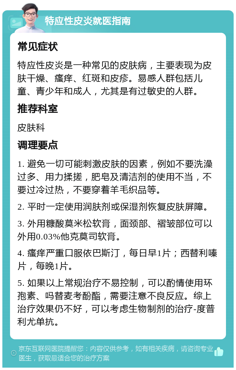 特应性皮炎就医指南 常见症状 特应性皮炎是一种常见的皮肤病，主要表现为皮肤干燥、瘙痒、红斑和皮疹。易感人群包括儿童、青少年和成人，尤其是有过敏史的人群。 推荐科室 皮肤科 调理要点 1. 避免一切可能刺激皮肤的因素，例如不要洗澡过多、用力揉搓，肥皂及清洁剂的使用不当，不要过冷过热，不要穿着羊毛织品等。 2. 平时一定使用润肤剂或保湿剂恢复皮肤屏障。 3. 外用糠酸莫米松软膏，面颈部、褶皱部位可以外用0.03%他克莫司软膏。 4. 瘙痒严重口服依巴斯汀，每日早1片；西替利嗪片，每晚1片。 5. 如果以上常规治疗不易控制，可以酌情使用环孢素、吗替麦考酚酯，需要注意不良反应。综上治疗效果仍不好，可以考虑生物制剂的治疗-度普利尤单抗。