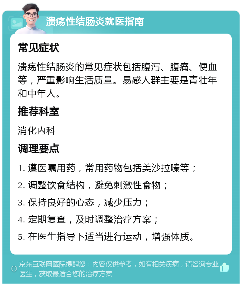 溃疡性结肠炎就医指南 常见症状 溃疡性结肠炎的常见症状包括腹泻、腹痛、便血等，严重影响生活质量。易感人群主要是青壮年和中年人。 推荐科室 消化内科 调理要点 1. 遵医嘱用药，常用药物包括美沙拉嗪等； 2. 调整饮食结构，避免刺激性食物； 3. 保持良好的心态，减少压力； 4. 定期复查，及时调整治疗方案； 5. 在医生指导下适当进行运动，增强体质。