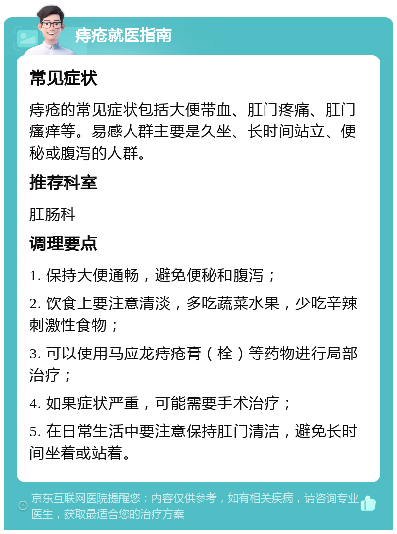 痔疮就医指南 常见症状 痔疮的常见症状包括大便带血、肛门疼痛、肛门瘙痒等。易感人群主要是久坐、长时间站立、便秘或腹泻的人群。 推荐科室 肛肠科 调理要点 1. 保持大便通畅，避免便秘和腹泻； 2. 饮食上要注意清淡，多吃蔬菜水果，少吃辛辣刺激性食物； 3. 可以使用马应龙痔疮膏（栓）等药物进行局部治疗； 4. 如果症状严重，可能需要手术治疗； 5. 在日常生活中要注意保持肛门清洁，避免长时间坐着或站着。