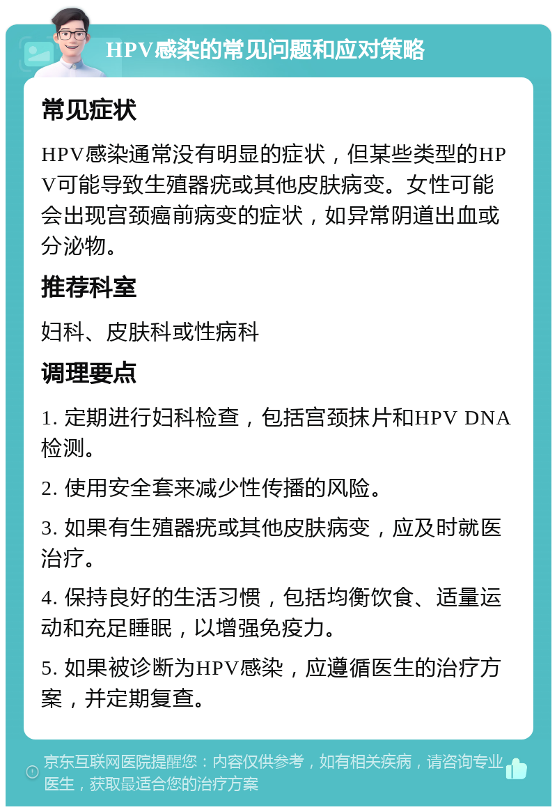 HPV感染的常见问题和应对策略 常见症状 HPV感染通常没有明显的症状，但某些类型的HPV可能导致生殖器疣或其他皮肤病变。女性可能会出现宫颈癌前病变的症状，如异常阴道出血或分泌物。 推荐科室 妇科、皮肤科或性病科 调理要点 1. 定期进行妇科检查，包括宫颈抹片和HPV DNA检测。 2. 使用安全套来减少性传播的风险。 3. 如果有生殖器疣或其他皮肤病变，应及时就医治疗。 4. 保持良好的生活习惯，包括均衡饮食、适量运动和充足睡眠，以增强免疫力。 5. 如果被诊断为HPV感染，应遵循医生的治疗方案，并定期复查。