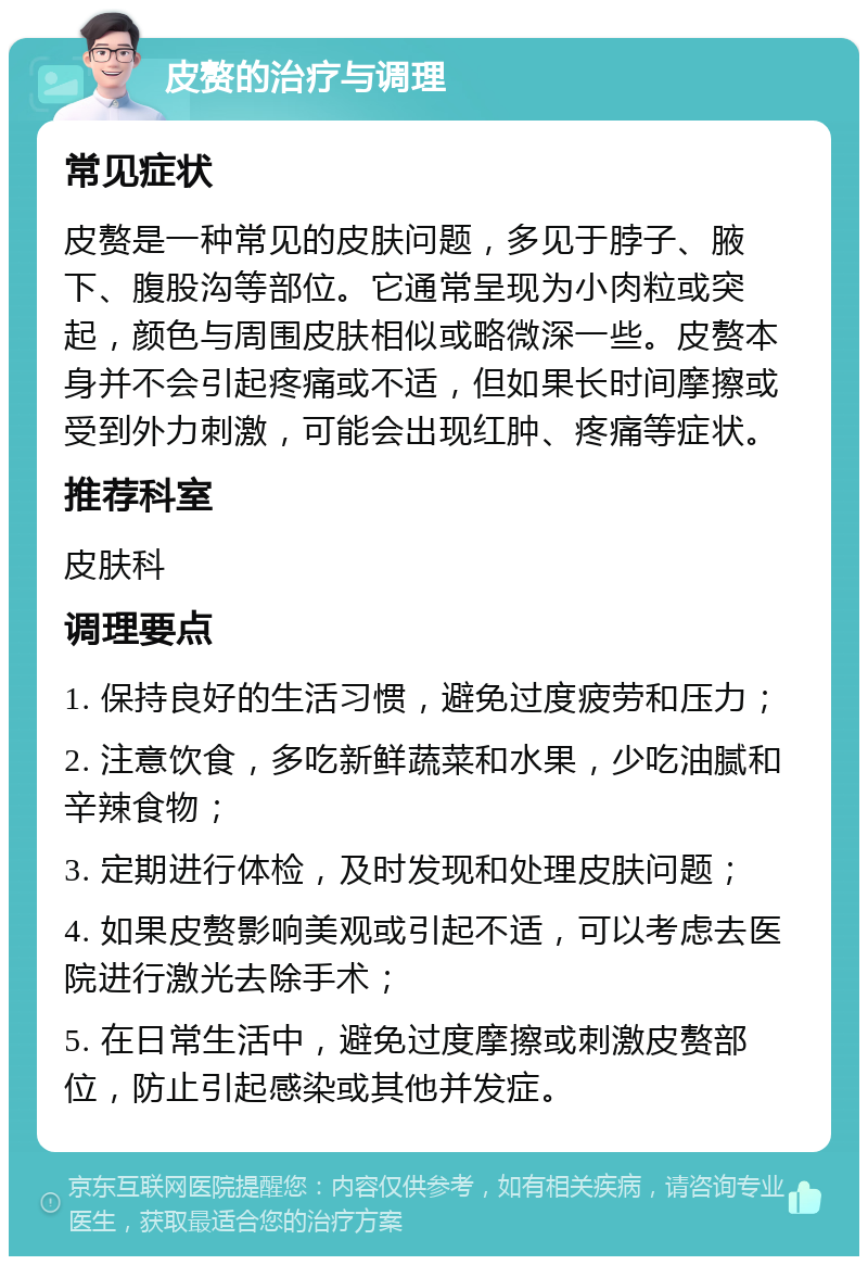 皮赘的治疗与调理 常见症状 皮赘是一种常见的皮肤问题，多见于脖子、腋下、腹股沟等部位。它通常呈现为小肉粒或突起，颜色与周围皮肤相似或略微深一些。皮赘本身并不会引起疼痛或不适，但如果长时间摩擦或受到外力刺激，可能会出现红肿、疼痛等症状。 推荐科室 皮肤科 调理要点 1. 保持良好的生活习惯，避免过度疲劳和压力； 2. 注意饮食，多吃新鲜蔬菜和水果，少吃油腻和辛辣食物； 3. 定期进行体检，及时发现和处理皮肤问题； 4. 如果皮赘影响美观或引起不适，可以考虑去医院进行激光去除手术； 5. 在日常生活中，避免过度摩擦或刺激皮赘部位，防止引起感染或其他并发症。