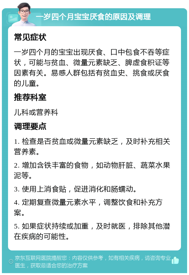 一岁四个月宝宝厌食的原因及调理 常见症状 一岁四个月的宝宝出现厌食、口中包食不吞等症状，可能与贫血、微量元素缺乏、脾虚食积证等因素有关。易感人群包括有贫血史、挑食或厌食的儿童。 推荐科室 儿科或营养科 调理要点 1. 检查是否贫血或微量元素缺乏，及时补充相关营养素。 2. 增加含铁丰富的食物，如动物肝脏、蔬菜水果泥等。 3. 使用上消食贴，促进消化和肠蠕动。 4. 定期复查微量元素水平，调整饮食和补充方案。 5. 如果症状持续或加重，及时就医，排除其他潜在疾病的可能性。