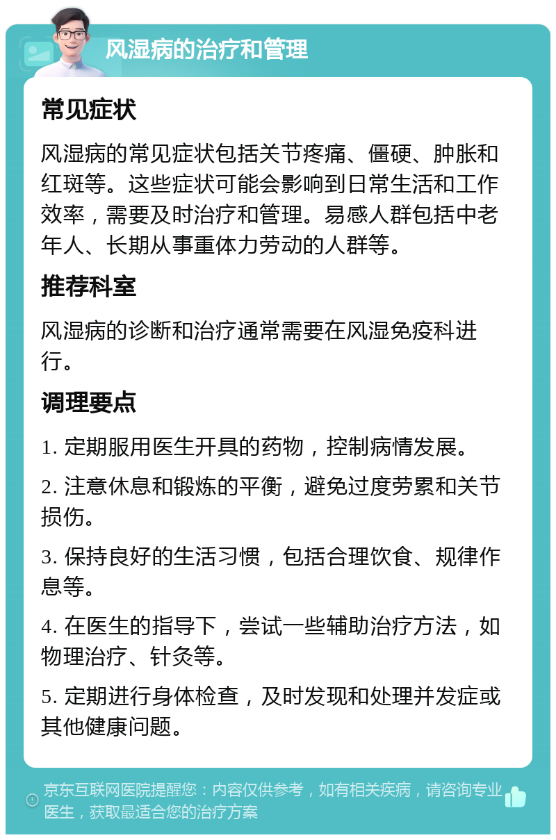 风湿病的治疗和管理 常见症状 风湿病的常见症状包括关节疼痛、僵硬、肿胀和红斑等。这些症状可能会影响到日常生活和工作效率，需要及时治疗和管理。易感人群包括中老年人、长期从事重体力劳动的人群等。 推荐科室 风湿病的诊断和治疗通常需要在风湿免疫科进行。 调理要点 1. 定期服用医生开具的药物，控制病情发展。 2. 注意休息和锻炼的平衡，避免过度劳累和关节损伤。 3. 保持良好的生活习惯，包括合理饮食、规律作息等。 4. 在医生的指导下，尝试一些辅助治疗方法，如物理治疗、针灸等。 5. 定期进行身体检查，及时发现和处理并发症或其他健康问题。