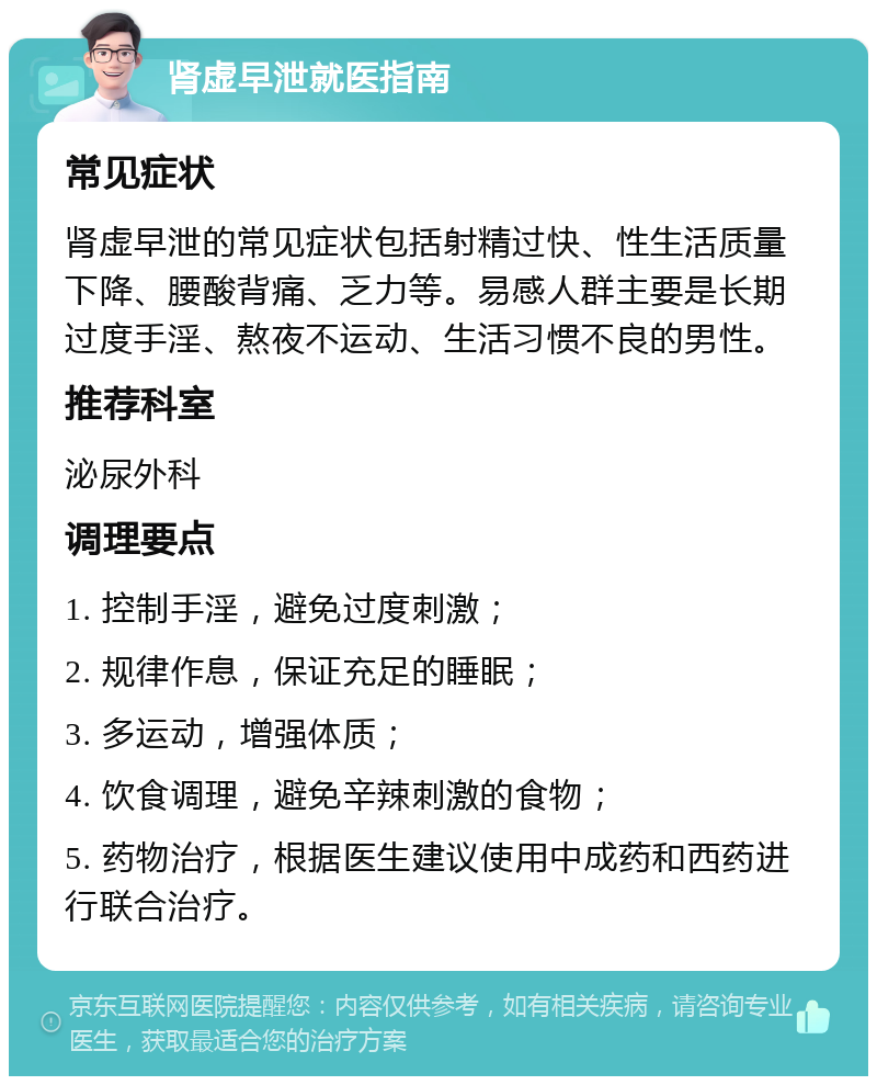 肾虚早泄就医指南 常见症状 肾虚早泄的常见症状包括射精过快、性生活质量下降、腰酸背痛、乏力等。易感人群主要是长期过度手淫、熬夜不运动、生活习惯不良的男性。 推荐科室 泌尿外科 调理要点 1. 控制手淫，避免过度刺激； 2. 规律作息，保证充足的睡眠； 3. 多运动，增强体质； 4. 饮食调理，避免辛辣刺激的食物； 5. 药物治疗，根据医生建议使用中成药和西药进行联合治疗。