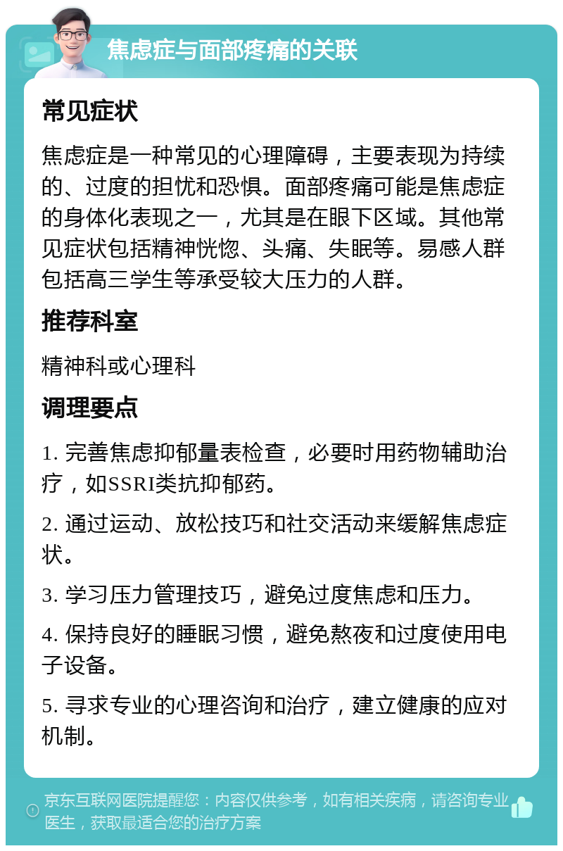 焦虑症与面部疼痛的关联 常见症状 焦虑症是一种常见的心理障碍，主要表现为持续的、过度的担忧和恐惧。面部疼痛可能是焦虑症的身体化表现之一，尤其是在眼下区域。其他常见症状包括精神恍惚、头痛、失眠等。易感人群包括高三学生等承受较大压力的人群。 推荐科室 精神科或心理科 调理要点 1. 完善焦虑抑郁量表检查，必要时用药物辅助治疗，如SSRI类抗抑郁药。 2. 通过运动、放松技巧和社交活动来缓解焦虑症状。 3. 学习压力管理技巧，避免过度焦虑和压力。 4. 保持良好的睡眠习惯，避免熬夜和过度使用电子设备。 5. 寻求专业的心理咨询和治疗，建立健康的应对机制。