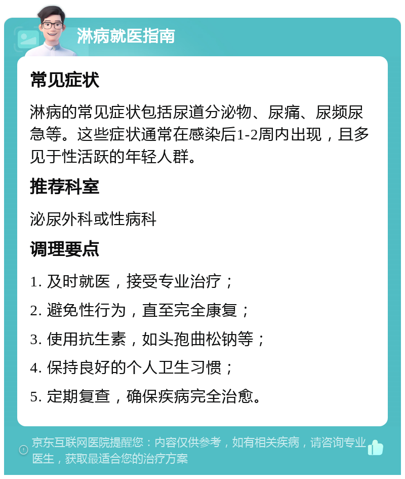 淋病就医指南 常见症状 淋病的常见症状包括尿道分泌物、尿痛、尿频尿急等。这些症状通常在感染后1-2周内出现，且多见于性活跃的年轻人群。 推荐科室 泌尿外科或性病科 调理要点 1. 及时就医，接受专业治疗； 2. 避免性行为，直至完全康复； 3. 使用抗生素，如头孢曲松钠等； 4. 保持良好的个人卫生习惯； 5. 定期复查，确保疾病完全治愈。