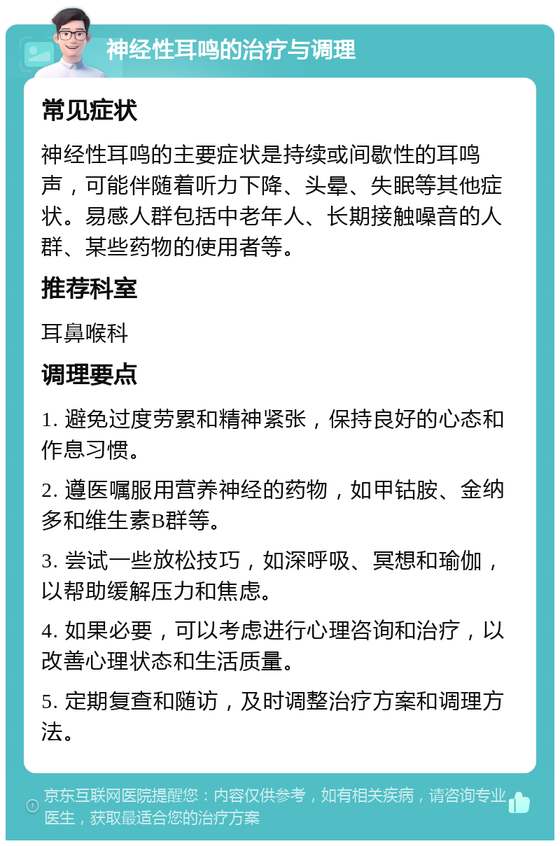 神经性耳鸣的治疗与调理 常见症状 神经性耳鸣的主要症状是持续或间歇性的耳鸣声，可能伴随着听力下降、头晕、失眠等其他症状。易感人群包括中老年人、长期接触噪音的人群、某些药物的使用者等。 推荐科室 耳鼻喉科 调理要点 1. 避免过度劳累和精神紧张，保持良好的心态和作息习惯。 2. 遵医嘱服用营养神经的药物，如甲钴胺、金纳多和维生素B群等。 3. 尝试一些放松技巧，如深呼吸、冥想和瑜伽，以帮助缓解压力和焦虑。 4. 如果必要，可以考虑进行心理咨询和治疗，以改善心理状态和生活质量。 5. 定期复查和随访，及时调整治疗方案和调理方法。