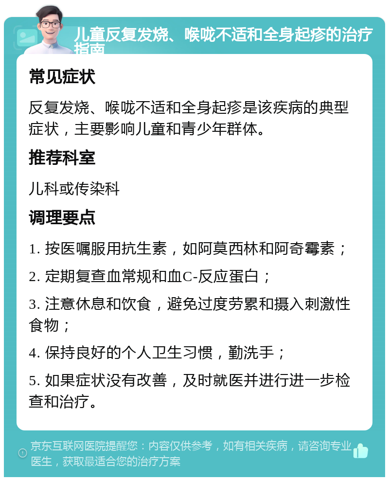 儿童反复发烧、喉咙不适和全身起疹的治疗指南 常见症状 反复发烧、喉咙不适和全身起疹是该疾病的典型症状，主要影响儿童和青少年群体。 推荐科室 儿科或传染科 调理要点 1. 按医嘱服用抗生素，如阿莫西林和阿奇霉素； 2. 定期复查血常规和血C-反应蛋白； 3. 注意休息和饮食，避免过度劳累和摄入刺激性食物； 4. 保持良好的个人卫生习惯，勤洗手； 5. 如果症状没有改善，及时就医并进行进一步检查和治疗。