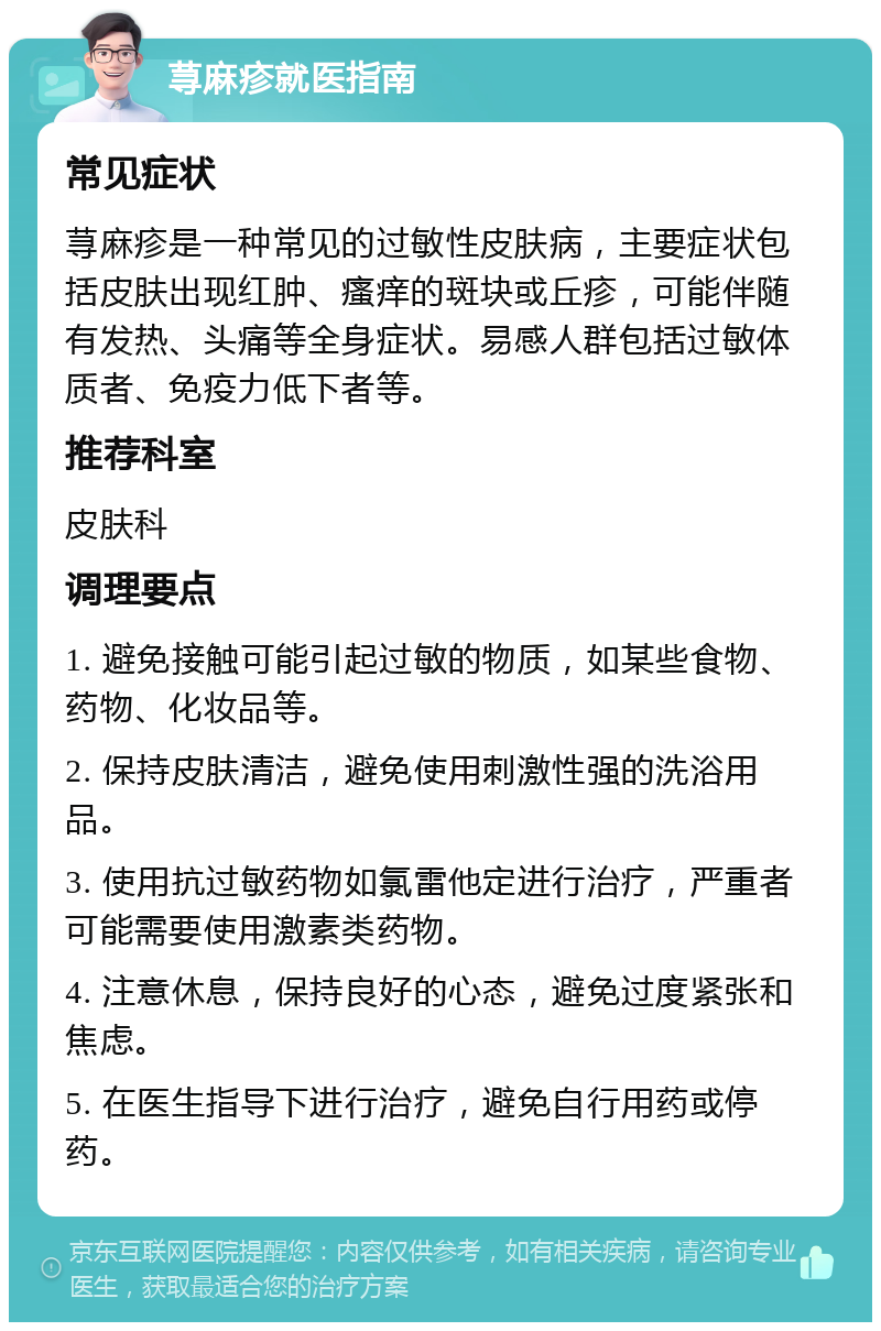 荨麻疹就医指南 常见症状 荨麻疹是一种常见的过敏性皮肤病，主要症状包括皮肤出现红肿、瘙痒的斑块或丘疹，可能伴随有发热、头痛等全身症状。易感人群包括过敏体质者、免疫力低下者等。 推荐科室 皮肤科 调理要点 1. 避免接触可能引起过敏的物质，如某些食物、药物、化妆品等。 2. 保持皮肤清洁，避免使用刺激性强的洗浴用品。 3. 使用抗过敏药物如氯雷他定进行治疗，严重者可能需要使用激素类药物。 4. 注意休息，保持良好的心态，避免过度紧张和焦虑。 5. 在医生指导下进行治疗，避免自行用药或停药。